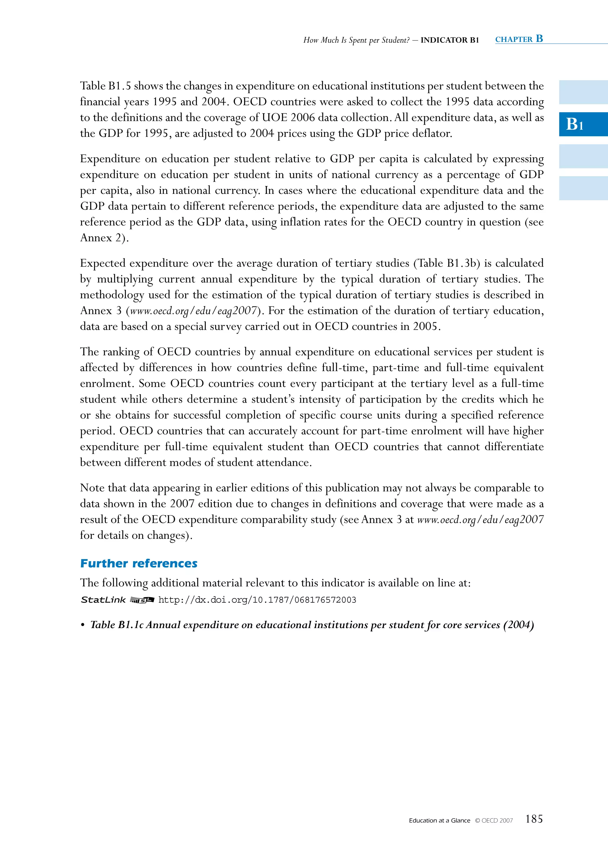 How Much Is Spent per Student? – INDIcatOr B1           chapter   B


Table B1.5 shows the changes in expenditure on educational institutions per student between the
financial years 1995 and 2004. OECD countries were asked to collect the 1995 data according
to the definitions and the coverage of UOE 2006 data collection. All expenditure data, as well as
the GDP for 1995, are adjusted to 2004 prices using the GDP price deflator.
                                                                                                                       B1
Expenditure on education per student relative to GDP per capita is calculated by expressing
expenditure on education per student in units of national currency as a percentage of GDP
per capita, also in national currency. In cases where the educational expenditure data and the
GDP data pertain to different reference periods, the expenditure data are adjusted to the same
reference period as the GDP data, using inflation rates for the OECD country in question (see
Annex 2).
Expected expenditure over the average duration of tertiary studies (Table B1.3b) is calculated
by multiplying current annual expenditure by the typical duration of tertiary studies. The
methodology used for the estimation of the typical duration of tertiary studies is described in
Annex 3 (www.oecd.org/edu/eag2007). For the estimation of the duration of tertiary education,
data are based on a special survey carried out in OECD countries in 2005.
The ranking of OECD countries by annual expenditure on educational services per student is
affected by differences in how countries define full-time, part-time and full-time equivalent
enrolment. Some OECD countries count every participant at the tertiary level as a full-time
student while others determine a student’s intensity of participation by the credits which he
or she obtains for successful completion of specific course units during a specified reference
period. OECD countries that can accurately account for part-time enrolment will have higher
expenditure per full-time equivalent student than OECD countries that cannot differentiate
between different modes of student attendance.
Note that data appearing in earlier editions of this publication may not always be comparable to
data shown in the 2007 edition due to changes in definitions and coverage that were made as a
result of the OECD expenditure comparability study (see Annex 3 at www.oecd.org/edu/eag2007
for details on changes).

Further references
The following additional material relevant to this indicator is available on line at:
1 2 http://dx.doi.org/10.1787/068176572003

• Table B1.1c Annual expenditure on educational institutions per student for core services (2004)




                                                                           Education at a Glance   © OECD 2007   185
 