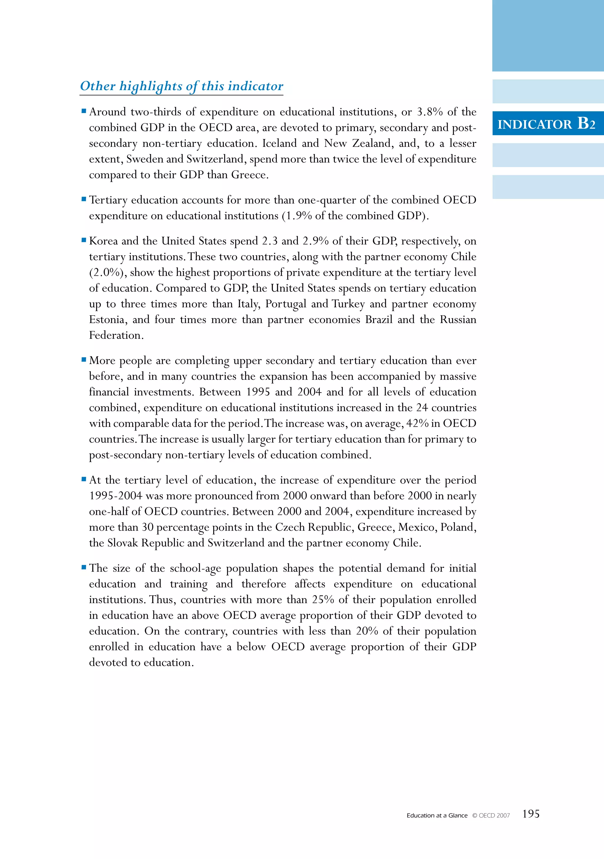Other highlights of this indicator
• Around two-thirds of expenditure on educational institutions, or 3.8% of the
  combined GDP in the OECD area, are devoted to primary, secondary and post-                        INDICATOR     B2
  secondary non-tertiary education. Iceland and New Zealand, and, to a lesser
  extent, Sweden and Switzerland, spend more than twice the level of expenditure
  compared to their GDP than Greece.
• Tertiary education accounts for more than one-quarter of the combined OECD
  expenditure on educational institutions (1.9% of the combined GDP).
• Korea and the United States spend 2.3 and 2.9% of their GDP, respectively, on
  tertiary institutions. These two countries, along with the partner economy Chile
  (2.0%), show the highest proportions of private expenditure at the tertiary level
  of education. Compared to GDP, the United States spends on tertiary education
  up to three times more than Italy, Portugal and Turkey and partner economy
  Estonia, and four times more than partner economies Brazil and the Russian
  Federation.
• More people are completing upper secondary and tertiary education than ever
  before, and in many countries the expansion has been accompanied by massive
  financial investments. Between 1995 and 2004 and for all levels of education
  combined, expenditure on educational institutions increased in the 24 countries
  with comparable data for the period.The increase was, on average, 42% in OECD
  countries. The increase is usually larger for tertiary education than for primary to
  post-secondary non-tertiary levels of education combined.
• At the tertiary level of education, the increase of expenditure over the period
  1995-2004 was more pronounced from 2000 onward than before 2000 in nearly
  one-half of OECD countries. Between 2000 and 2004, expenditure increased by
  more than 30 percentage points in the Czech Republic, Greece, Mexico, Poland,
  the Slovak Republic and Switzerland and the partner economy Chile.
• The size of the school-age population shapes the potential demand for initial
  education and training and therefore affects expenditure on educational
  institutions. Thus, countries with more than 25% of their population enrolled
  in education have an above OECD average proportion of their GDP devoted to
  education. On the contrary, countries with less than 20% of their population
  enrolled in education have a below OECD average proportion of their GDP
  devoted to education.




                                                                      Education at a Glance   © OECD 2007   195
 