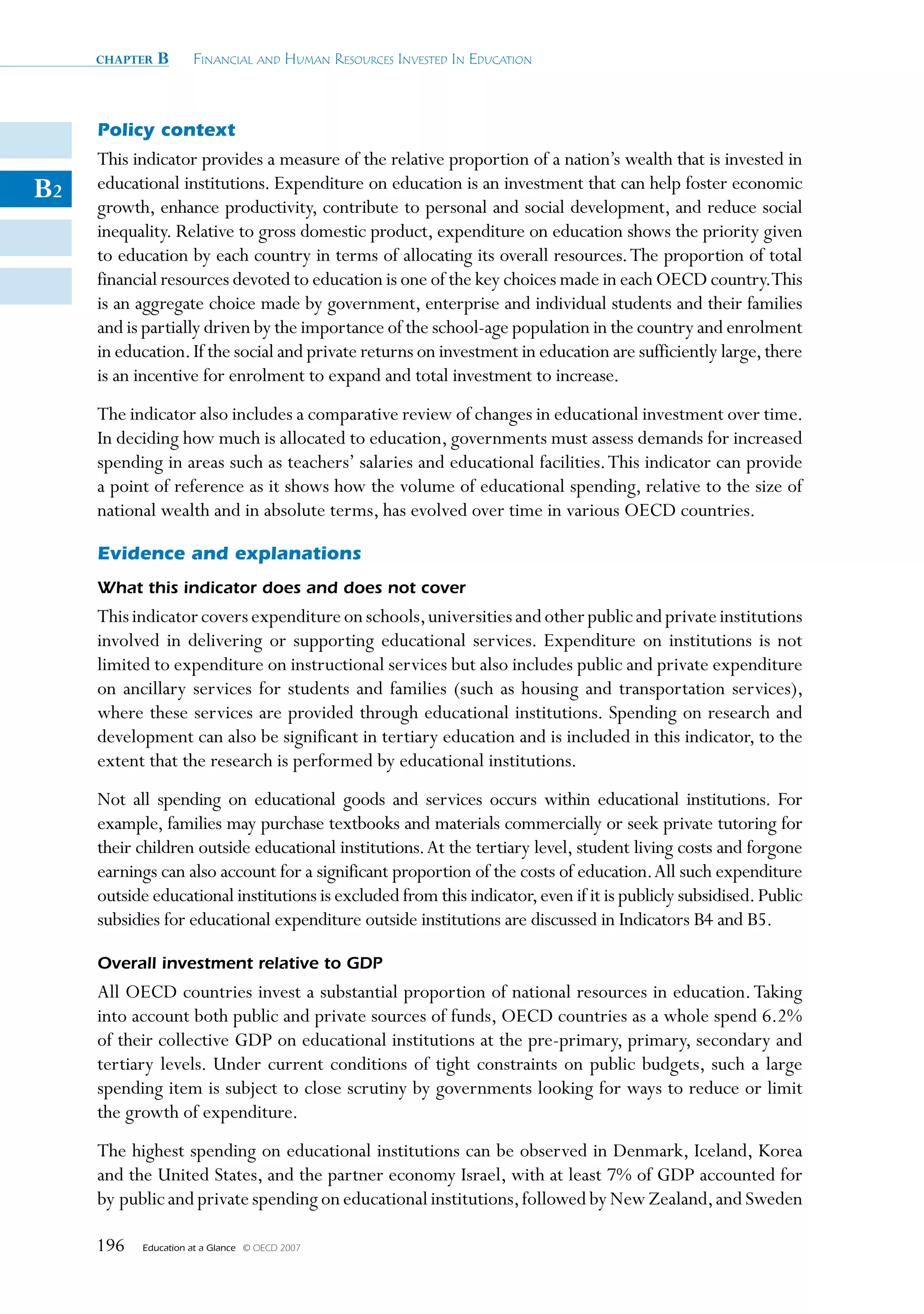 chapter   B      Financial and Human ResouRces invested in education



     Policy context
     This indicator provides a measure of the relative proportion of a nation’s wealth that is invested in
B2   educational institutions. Expenditure on education is an investment that can help foster economic
     growth, enhance productivity, contribute to personal and social development, and reduce social
     inequality. Relative to gross domestic product, expenditure on education shows the priority given
     to education by each country in terms of allocating its overall resources. The proportion of total
     financial resources devoted to education is one of the key choices made in each OECD country.This
     is an aggregate choice made by government, enterprise and individual students and their families
     and is partially driven by the importance of the school-age population in the country and enrolment
     in education. If the social and private returns on investment in education are sufficiently large, there
     is an incentive for enrolment to expand and total investment to increase.
     The indicator also includes a comparative review of changes in educational investment over time.
     In deciding how much is allocated to education, governments must assess demands for increased
     spending in areas such as teachers’ salaries and educational facilities. This indicator can provide
     a point of reference as it shows how the volume of educational spending, relative to the size of
     national wealth and in absolute terms, has evolved over time in various OECD countries.

     Evidence and explanations
     What this indicator does and does not cover
     This indicator covers expenditure on schools, universities and other public and private institutions
     involved in delivering or supporting educational services. Expenditure on institutions is not
     limited to expenditure on instructional services but also includes public and private expenditure
     on ancillary services for students and families (such as housing and transportation services),
     where these services are provided through educational institutions. Spending on research and
     development can also be significant in tertiary education and is included in this indicator, to the
     extent that the research is performed by educational institutions.
     Not all spending on educational goods and services occurs within educational institutions. For
     example, families may purchase textbooks and materials commercially or seek private tutoring for
     their children outside educational institutions. At the tertiary level, student living costs and forgone
     earnings can also account for a significant proportion of the costs of education. All such expenditure
     outside educational institutions is excluded from this indicator, even if it is publicly subsidised. Public
     subsidies for educational expenditure outside institutions are discussed in Indicators B4 and B5.

     Overall investment relative to GDP
     All OECD countries invest a substantial proportion of national resources in education. Taking
     into account both public and private sources of funds, OECD countries as a whole spend 6.2%
     of their collective GDP on educational institutions at the pre-primary, primary, secondary and
     tertiary levels. Under current conditions of tight constraints on public budgets, such a large
     spending item is subject to close scrutiny by governments looking for ways to reduce or limit
     the growth of expenditure.
     The highest spending on educational institutions can be observed in Denmark, Iceland, Korea
     and the United States, and the partner economy Israel, with at least 7% of GDP accounted for
     by public and private spending on educational institutions, followed by New Zealand, and Sweden

     196   Education at a Glance   © OECD 2007
 