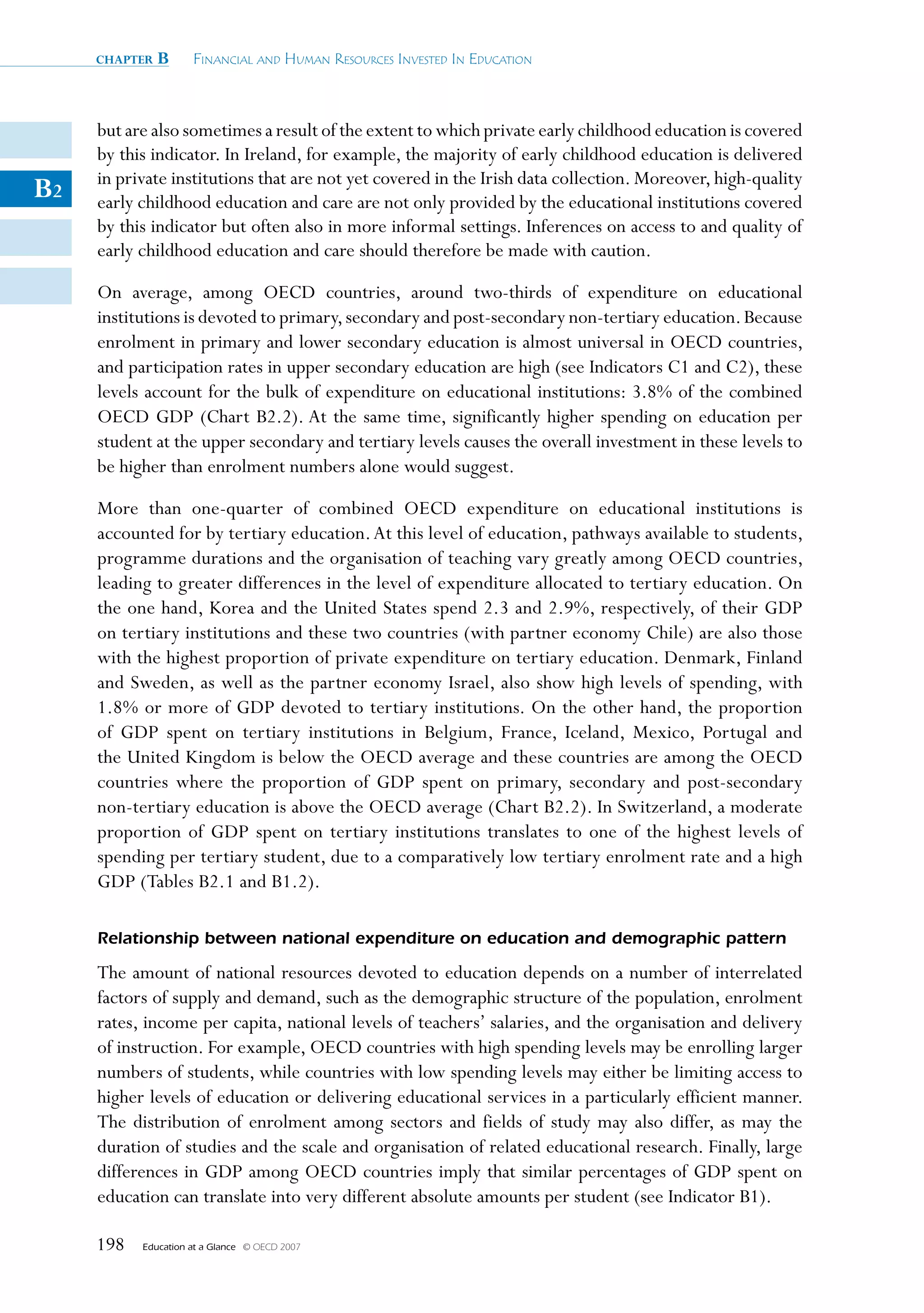 chapter   B      Financial and Human ResouRces invested in education



     but are also sometimes a result of the extent to which private early childhood education is covered
     by this indicator. In Ireland, for example, the majority of early childhood education is delivered
     in private institutions that are not yet covered in the Irish data collection. Moreover, high-quality
B2   early childhood education and care are not only provided by the educational institutions covered
     by this indicator but often also in more informal settings. Inferences on access to and quality of
     early childhood education and care should therefore be made with caution.

     On average, among OECD countries, around two-thirds of expenditure on educational
     institutions is devoted to primary, secondary and post-secondary non-tertiary education. Because
     enrolment in primary and lower secondary education is almost universal in OECD countries,
     and participation rates in upper secondary education are high (see Indicators C1 and C2), these
     levels account for the bulk of expenditure on educational institutions: 3.8% of the combined
     OECD GDP (Chart B2.2). At the same time, significantly higher spending on education per
     student at the upper secondary and tertiary levels causes the overall investment in these levels to
     be higher than enrolment numbers alone would suggest.

     More than one-quarter of combined OECD expenditure on educational institutions is
     accounted for by tertiary education. At this level of education, pathways available to students,
     programme durations and the organisation of teaching vary greatly among OECD countries,
     leading to greater differences in the level of expenditure allocated to tertiary education. On
     the one hand, Korea and the United States spend 2.3 and 2.9%, respectively, of their GDP
     on tertiary institutions and these two countries (with partner economy Chile) are also those
     with the highest proportion of private expenditure on tertiary education. Denmark, Finland
     and Sweden, as well as the partner economy Israel, also show high levels of spending, with
     1.8% or more of GDP devoted to tertiary institutions. On the other hand, the proportion
     of GDP spent on tertiary institutions in Belgium, France, Iceland, Mexico, Portugal and
     the United Kingdom is below the OECD average and these countries are among the OECD
     countries where the proportion of GDP spent on primary, secondary and post-secondary
     non-tertiary education is above the OECD average (Chart B2.2). In Switzerland, a moderate
     proportion of GDP spent on tertiary institutions translates to one of the highest levels of
     spending per tertiary student, due to a comparatively low tertiary enrolment rate and a high
     GDP (Tables B2.1 and B1.2).

     Relationship between national expenditure on education and demographic pattern

     The amount of national resources devoted to education depends on a number of interrelated
     factors of supply and demand, such as the demographic structure of the population, enrolment
     rates, income per capita, national levels of teachers’ salaries, and the organisation and delivery
     of instruction. For example, OECD countries with high spending levels may be enrolling larger
     numbers of students, while countries with low spending levels may either be limiting access to
     higher levels of education or delivering educational services in a particularly efficient manner.
     The distribution of enrolment among sectors and fields of study may also differ, as may the
     duration of studies and the scale and organisation of related educational research. Finally, large
     differences in GDP among OECD countries imply that similar percentages of GDP spent on
     education can translate into very different absolute amounts per student (see Indicator B1).

     198   Education at a Glance   © OECD 2007
 