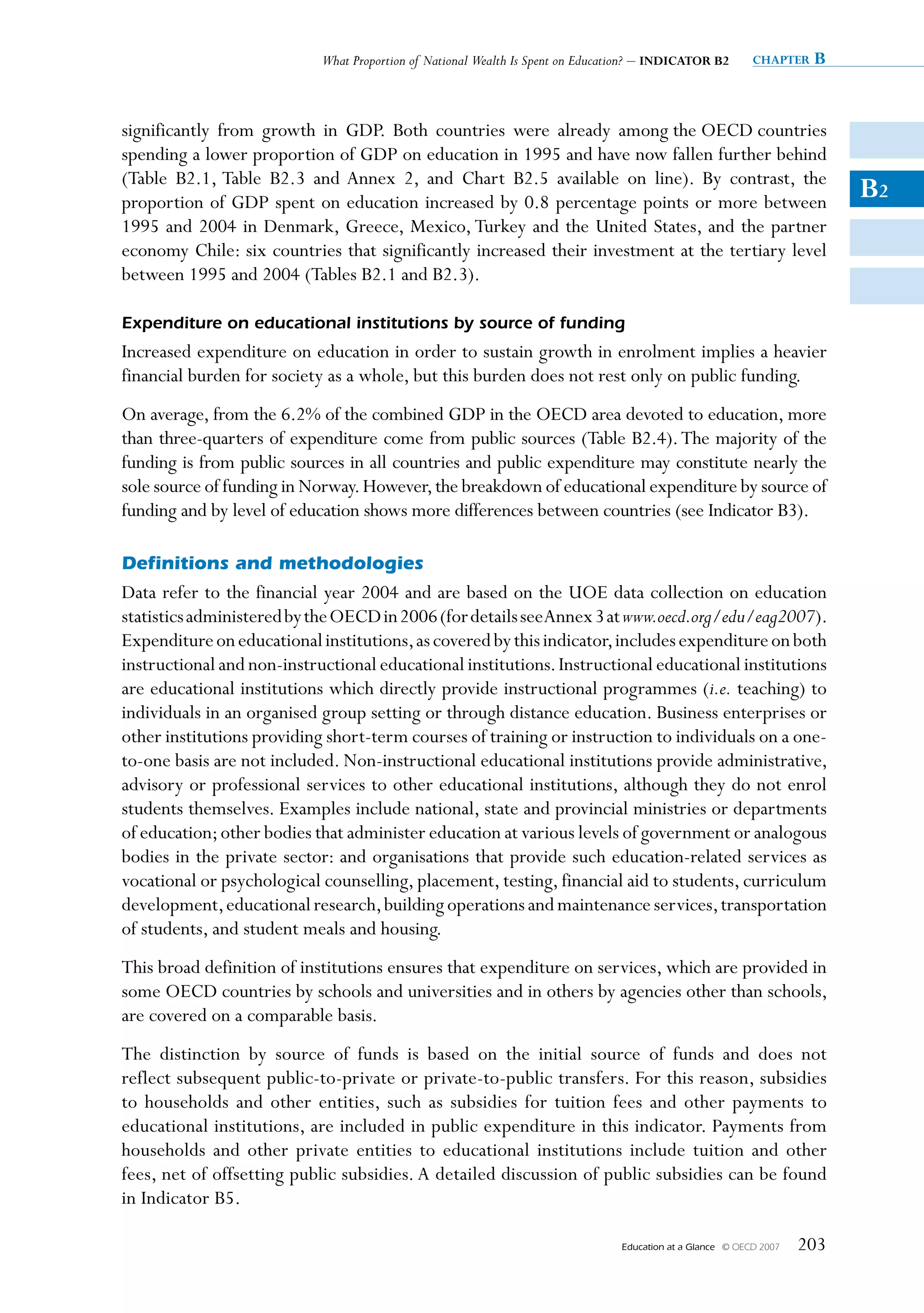 What Proportion of National Wealth Is Spent on Education? – INDICATOR B2          chapter   B


significantly from growth in GDP. Both countries were already among the OECD countries
spending a lower proportion of GDP on education in 1995 and have now fallen further behind
(Table B2.1, Table B2.3 and Annex 2, and Chart B2.5 available on line). By contrast, the
proportion of GDP spent on education increased by 0.8 percentage points or more between
                                                                                                                             B2
1995 and 2004 in Denmark, Greece, Mexico, Turkey and the United States, and the partner
economy Chile: six countries that significantly increased their investment at the tertiary level
between 1995 and 2004 (Tables B2.1 and B2.3).

Expenditure on educational institutions by source of funding
Increased expenditure on education in order to sustain growth in enrolment implies a heavier
financial burden for society as a whole, but this burden does not rest only on public funding.
On average, from the 6.2% of the combined GDP in the OECD area devoted to education, more
than three-quarters of expenditure come from public sources (Table B2.4). The majority of the
funding is from public sources in all countries and public expenditure may constitute nearly the
sole source of funding in Norway. However, the breakdown of educational expenditure by source of
funding and by level of education shows more differences between countries (see Indicator B3).

Definitions and methodologies
Data refer to the financial year 2004 and are based on the UOE data collection on education
statistics administered by the OECD in 2006 (for details see Annex 3 at www.oecd.org/edu/eag2007).
Expenditure on educational institutions, as covered by this indicator, includes expenditure on both
instructional and non-instructional educational institutions. Instructional educational institutions
are educational institutions which directly provide instructional programmes (i.e. teaching) to
individuals in an organised group setting or through distance education. Business enterprises or
other institutions providing short-term courses of training or instruction to individuals on a one-
to-one basis are not included. Non-instructional educational institutions provide administrative,
advisory or professional services to other educational institutions, although they do not enrol
students themselves. Examples include national, state and provincial ministries or departments
of education; other bodies that administer education at various levels of government or analogous
bodies in the private sector: and organisations that provide such education-related services as
vocational or psychological counselling, placement, testing, financial aid to students, curriculum
development, educational research, building operations and maintenance services, transportation
of students, and student meals and housing.
This broad definition of institutions ensures that expenditure on services, which are provided in
some OECD countries by schools and universities and in others by agencies other than schools,
are covered on a comparable basis.
The distinction by source of funds is based on the initial source of funds and does not
reflect subsequent public-to-private or private-to-public transfers. For this reason, subsidies
to households and other entities, such as subsidies for tuition fees and other payments to
educational institutions, are included in public expenditure in this indicator. Payments from
households and other private entities to educational institutions include tuition and other
fees, net of offsetting public subsidies. A detailed discussion of public subsidies can be found
in Indicator B5.

                                                                                 Education at a Glance   © OECD 2007   203
 