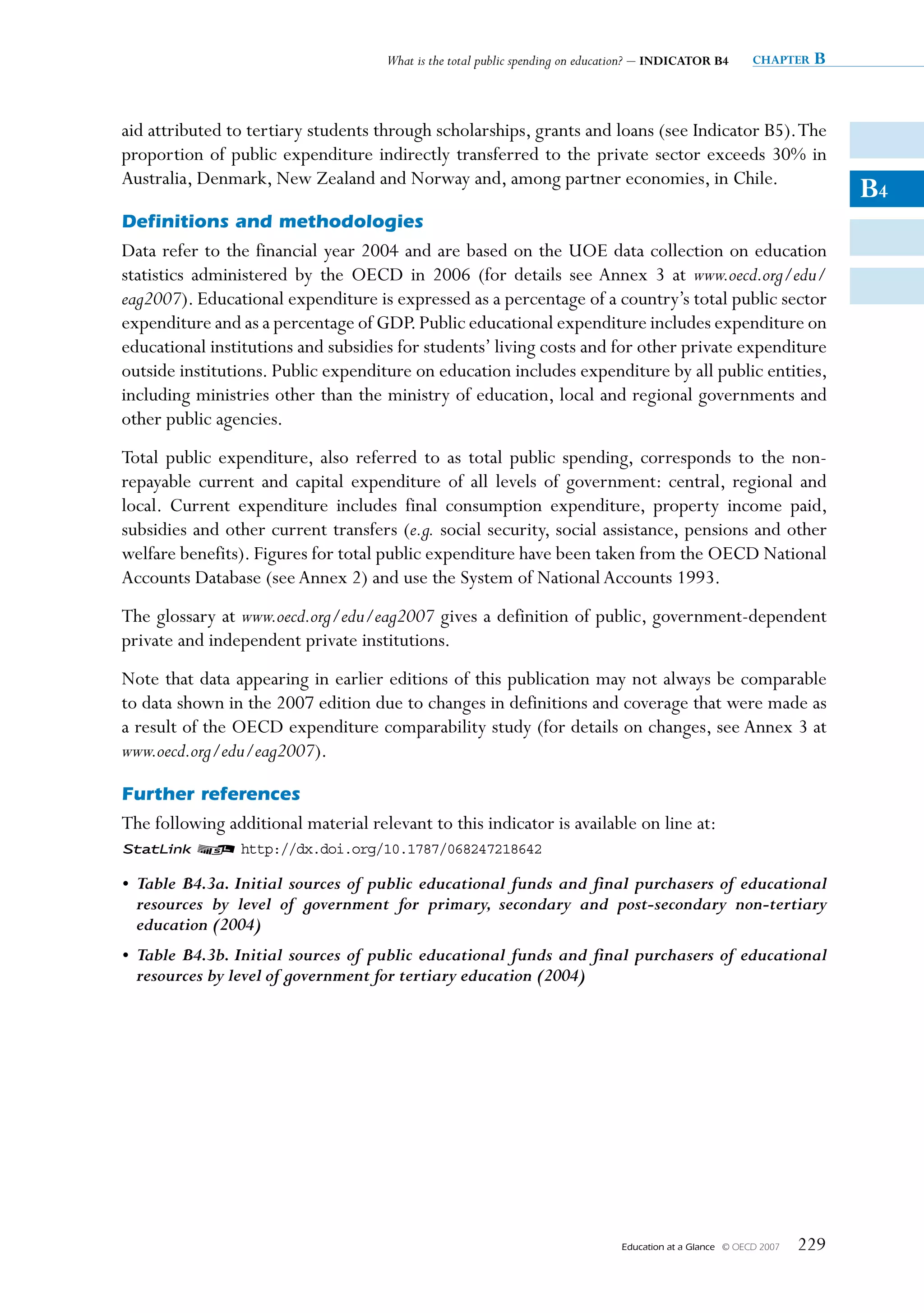 What is the total public spending on education? – INDICATOR B4         chapter   B


aid attributed to tertiary students through scholarships, grants and loans (see Indicator B5). The
proportion of public expenditure indirectly transferred to the private sector exceeds 30% in
Australia, Denmark, New Zealand and Norway and, among partner economies, in Chile.
                                                                                                                           B4
Definitions and methodologies
Data refer to the financial year 2004 and are based on the UOE data collection on education
statistics administered by the OECD in 2006 (for details see Annex 3 at www.oecd.org/edu/
eag2007). Educational expenditure is expressed as a percentage of a country’s total public sector
expenditure and as a percentage of GDP. Public educational expenditure includes expenditure on
educational institutions and subsidies for students’ living costs and for other private expenditure
outside institutions. Public expenditure on education includes expenditure by all public entities,
including ministries other than the ministry of education, local and regional governments and
other public agencies.
Total public expenditure, also referred to as total public spending, corresponds to the non-
repayable current and capital expenditure of all levels of government: central, regional and
local. Current expenditure includes final consumption expenditure, property income paid,
subsidies and other current transfers (e.g. social security, social assistance, pensions and other
welfare benefits). Figures for total public expenditure have been taken from the OECD National
Accounts Database (see Annex 2) and use the System of National Accounts 1993.
The glossary at www.oecd.org/edu/eag2007 gives a definition of public, government-dependent
private and independent private institutions.
Note that data appearing in earlier editions of this publication may not always be comparable
to data shown in the 2007 edition due to changes in definitions and coverage that were made as
a result of the OECD expenditure comparability study (for details on changes, see Annex 3 at
www.oecd.org/edu/eag2007).

Further references
The following additional material relevant to this indicator is available on line at:
1 2 http://dx.doi.org/10.1787/068247218642

• Table B4.3a. Initial sources of public educational funds and final purchasers of educational
  resources by level of government for primary, secondary and post-secondary non-tertiary
  education (2004)
• Table B4.3b. Initial sources of public educational funds and final purchasers of educational
  resources by level of government for tertiary education (2004)




                                                                               Education at a Glance   © OECD 2007   229
 