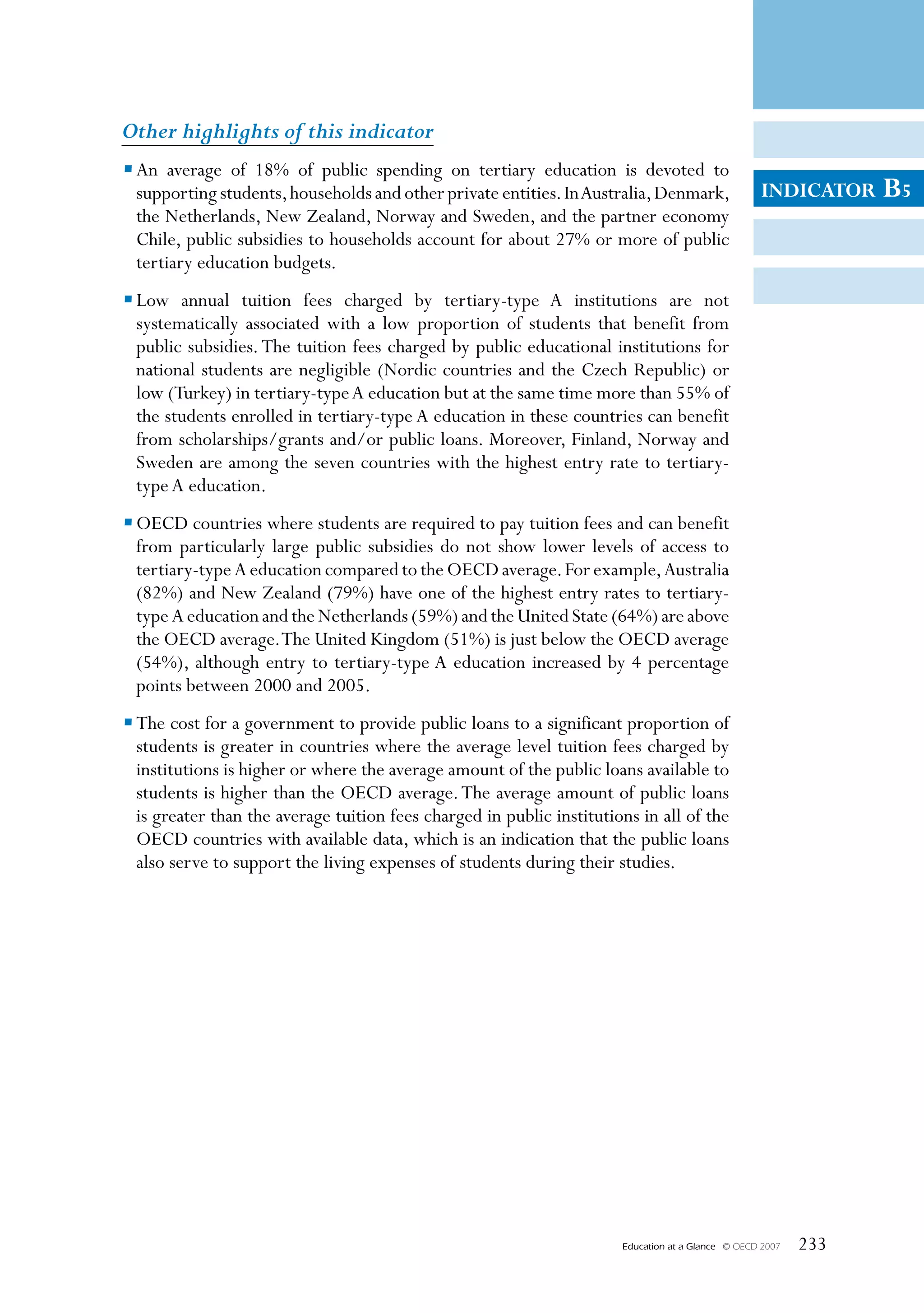 Other highlights of this indicator
• An average of 18% of public spending on tertiary education is devoted to
  supporting students, households and other private entities. In Australia, Denmark,                 INDICATOR     B5
  the Netherlands, New Zealand, Norway and Sweden, and the partner economy
  Chile, public subsidies to households account for about 27% or more of public
  tertiary education budgets.
• Low annual tuition fees charged by tertiary-type A institutions are not
  systematically associated with a low proportion of students that benefit from
  public subsidies. The tuition fees charged by public educational institutions for
  national students are negligible (Nordic countries and the Czech Republic) or
  low (Turkey) in tertiary-type A education but at the same time more than 55% of
  the students enrolled in tertiary-type A education in these countries can benefit
  from scholarships/grants and/or public loans. Moreover, Finland, Norway and
  Sweden are among the seven countries with the highest entry rate to tertiary-
  type A education.
• OECD countries where students are required to pay tuition fees and can benefit
  from particularly large public subsidies do not show lower levels of access to
  tertiary-type A education compared to the OECD average. For example, Australia
  (82%) and New Zealand (79%) have one of the highest entry rates to tertiary-
  type A education and the Netherlands (59%) and the United State (64%) are above
  the OECD average. The United Kingdom (51%) is just below the OECD average
  (54%), although entry to tertiary-type A education increased by 4 percentage
  points between 2000 and 2005.
• The cost for a government to provide public loans to a significant proportion of
  students is greater in countries where the average level tuition fees charged by
  institutions is higher or where the average amount of the public loans available to
  students is higher than the OECD average. The average amount of public loans
  is greater than the average tuition fees charged in public institutions in all of the
  OECD countries with available data, which is an indication that the public loans
  also serve to support the living expenses of students during their studies.




                                                                       Education at a Glance   © OECD 2007   233
 