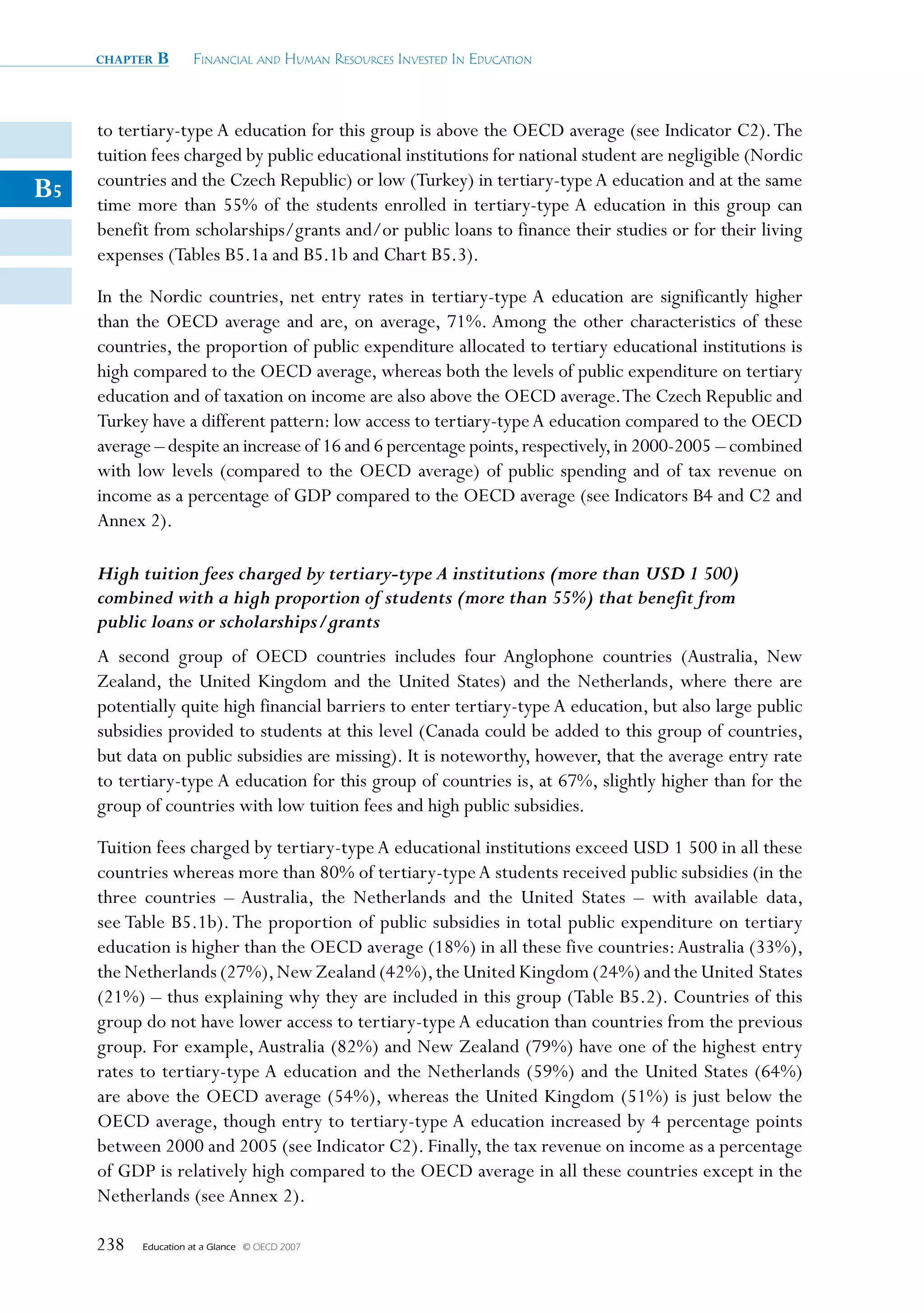 chapter   B      Financial and Human ResouRces invested in education



     to tertiary-type A education for this group is above the OECD average (see Indicator C2). The
     tuition fees charged by public educational institutions for national student are negligible (Nordic
     countries and the Czech Republic) or low (Turkey) in tertiary-type A education and at the same
B5   time more than 55% of the students enrolled in tertiary-type A education in this group can
     benefit from scholarships/grants and/or public loans to finance their studies or for their living
     expenses (Tables B5.1a and B5.1b and Chart B5.3).

     In the Nordic countries, net entry rates in tertiary-type A education are significantly higher
     than the OECD average and are, on average, 71%. Among the other characteristics of these
     countries, the proportion of public expenditure allocated to tertiary educational institutions is
     high compared to the OECD average, whereas both the levels of public expenditure on tertiary
     education and of taxation on income are also above the OECD average. The Czech Republic and
     Turkey have a different pattern: low access to tertiary-type A education compared to the OECD
     average – despite an increase of 16 and 6 percentage points, respectively, in 2000-2005 – combined
     with low levels (compared to the OECD average) of public spending and of tax revenue on
     income as a percentage of GDP compared to the OECD average (see Indicators B4 and C2 and
     Annex 2).

     High tuition fees charged by tertiary-type A institutions (more than USD 1 500)
     combined with a high proportion of students (more than 55%) that benefit from
     public loans or scholarships/grants
     A second group of OECD countries includes four Anglophone countries (Australia, New
     Zealand, the United Kingdom and the United States) and the Netherlands, where there are
     potentially quite high financial barriers to enter tertiary-type A education, but also large public
     subsidies provided to students at this level (Canada could be added to this group of countries,
     but data on public subsidies are missing). It is noteworthy, however, that the average entry rate
     to tertiary-type A education for this group of countries is, at 67%, slightly higher than for the
     group of countries with low tuition fees and high public subsidies.

     Tuition fees charged by tertiary-type A educational institutions exceed USD 1 500 in all these
     countries whereas more than 80% of tertiary-type A students received public subsidies (in the
     three countries – Australia, the Netherlands and the United States – with available data,
     see Table B5.1b). The proportion of public subsidies in total public expenditure on tertiary
     education is higher than the OECD average (18%) in all these five countries: Australia (33%),
     the Netherlands (27%), New Zealand (42%), the United Kingdom (24%) and the United States
     (21%) – thus explaining why they are included in this group (Table B5.2). Countries of this
     group do not have lower access to tertiary-type A education than countries from the previous
     group. For example, Australia (82%) and New Zealand (79%) have one of the highest entry
     rates to tertiary-type A education and the Netherlands (59%) and the United States (64%)
     are above the OECD average (54%), whereas the United Kingdom (51%) is just below the
     OECD average, though entry to tertiary-type A education increased by 4 percentage points
     between 2000 and 2005 (see Indicator C2). Finally, the tax revenue on income as a percentage
     of GDP is relatively high compared to the OECD average in all these countries except in the
     Netherlands (see Annex 2).

     238   Education at a Glance   © OECD 2007
 