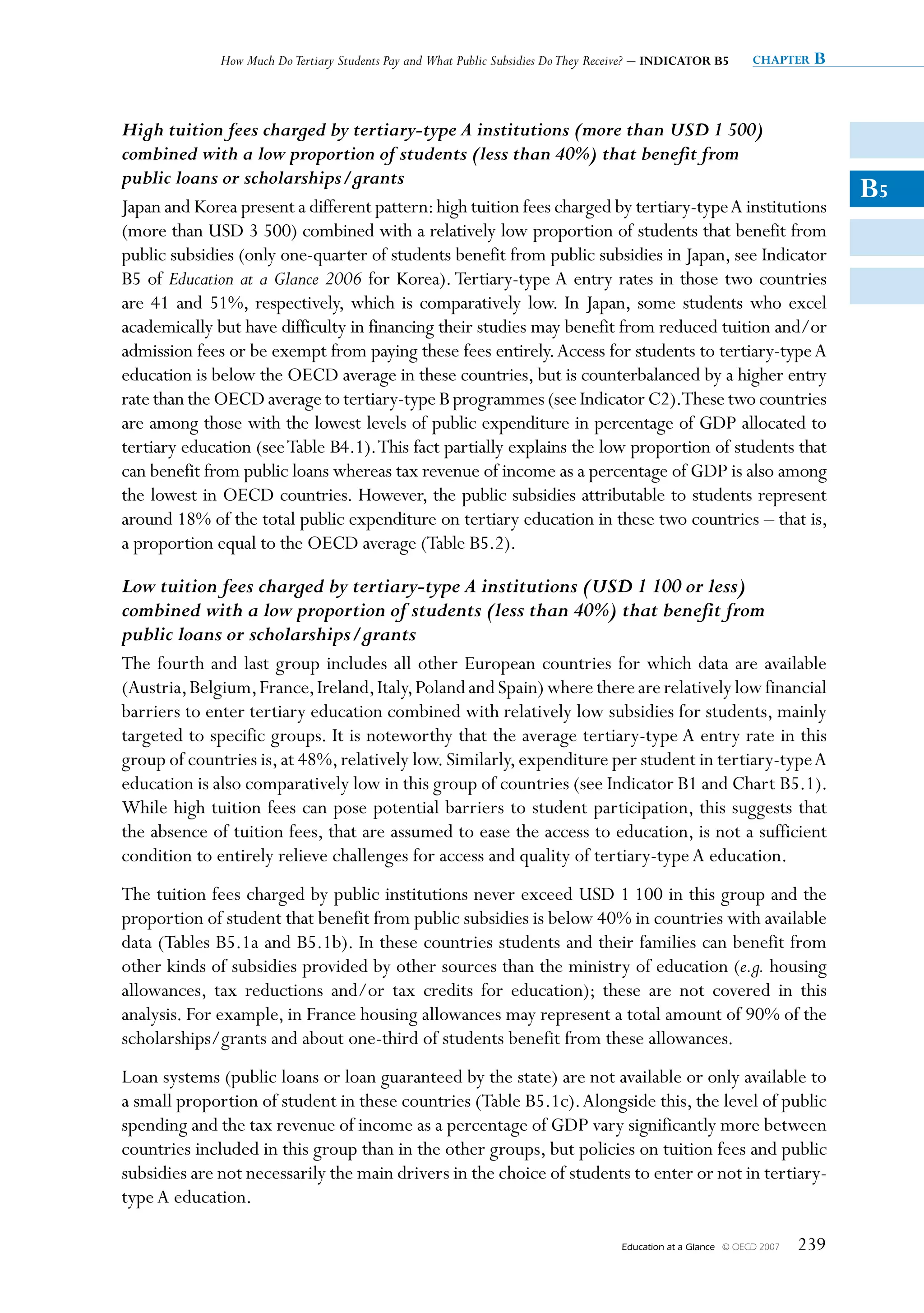 How Much Do Tertiary Students Pay and What Public Subsidies Do They Receive? – INDICATOR B5         chapter   B


High tuition fees charged by tertiary-type A institutions (more than USD 1 500)
combined with a low proportion of students (less than 40%) that benefit from
public loans or scholarships/grants
Japan and Korea present a different pattern: high tuition fees charged by tertiary-type A institutions
                                                                                                                                 B5
(more than USD 3 500) combined with a relatively low proportion of students that benefit from
public subsidies (only one-quarter of students benefit from public subsidies in Japan, see Indicator
B5 of Education at a Glance 2006 for Korea). Tertiary-type A entry rates in those two countries
are 41 and 51%, respectively, which is comparatively low. In Japan, some students who excel
academically but have difficulty in financing their studies may benefit from reduced tuition and/or
admission fees or be exempt from paying these fees entirely. Access for students to tertiary-type A
education is below the OECD average in these countries, but is counterbalanced by a higher entry
rate than the OECD average to tertiary-type B programmes (see Indicator C2).These two countries
are among those with the lowest levels of public expenditure in percentage of GDP allocated to
tertiary education (see Table B4.1). This fact partially explains the low proportion of students that
can benefit from public loans whereas tax revenue of income as a percentage of GDP is also among
the lowest in OECD countries. However, the public subsidies attributable to students represent
around 18% of the total public expenditure on tertiary education in these two countries – that is,
a proportion equal to the OECD average (Table B5.2).

Low tuition fees charged by tertiary-type A institutions (USD 1 100 or less)
combined with a low proportion of students (less than 40%) that benefit from
public loans or scholarships/grants
The fourth and last group includes all other European countries for which data are available
(Austria, Belgium, France, Ireland, Italy, Poland and Spain) where there are relatively low financial
barriers to enter tertiary education combined with relatively low subsidies for students, mainly
targeted to specific groups. It is noteworthy that the average tertiary-type A entry rate in this
group of countries is, at 48%, relatively low. Similarly, expenditure per student in tertiary-type A
education is also comparatively low in this group of countries (see Indicator B1 and Chart B5.1).
While high tuition fees can pose potential barriers to student participation, this suggests that
the absence of tuition fees, that are assumed to ease the access to education, is not a sufficient
condition to entirely relieve challenges for access and quality of tertiary-type A education.
The tuition fees charged by public institutions never exceed USD 1 100 in this group and the
proportion of student that benefit from public subsidies is below 40% in countries with available
data (Tables B5.1a and B5.1b). In these countries students and their families can benefit from
other kinds of subsidies provided by other sources than the ministry of education (e.g. housing
allowances, tax reductions and/or tax credits for education); these are not covered in this
analysis. For example, in France housing allowances may represent a total amount of 90% of the
scholarships/grants and about one-third of students benefit from these allowances.
Loan systems (public loans or loan guaranteed by the state) are not available or only available to
a small proportion of student in these countries (Table B5.1c). Alongside this, the level of public
spending and the tax revenue of income as a percentage of GDP vary significantly more between
countries included in this group than in the other groups, but policies on tuition fees and public
subsidies are not necessarily the main drivers in the choice of students to enter or not in tertiary-
type A education.

                                                                                     Education at a Glance   © OECD 2007   239
 