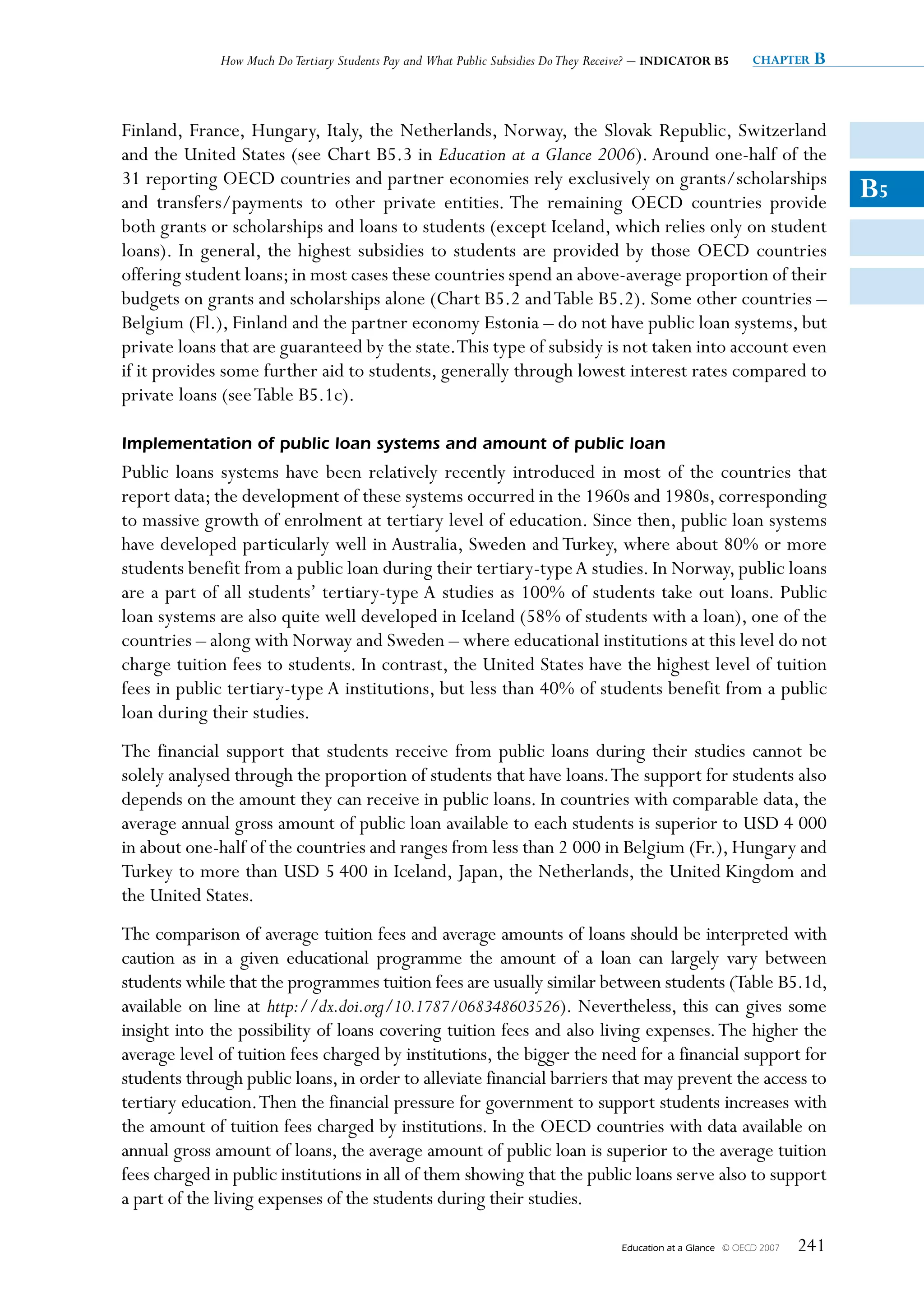 How Much Do Tertiary Students Pay and What Public Subsidies Do They Receive? – INDICATOR B5         chapter   B


Finland, France, Hungary, Italy, the Netherlands, Norway, the Slovak Republic, Switzerland
and the United States (see Chart B5.3 in Education at a Glance 2006). Around one-half of the
31 reporting OECD countries and partner economies rely exclusively on grants/scholarships
and transfers/payments to other private entities. The remaining OECD countries provide
                                                                                                                                 B5
both grants or scholarships and loans to students (except Iceland, which relies only on student
loans). In general, the highest subsidies to students are provided by those OECD countries
offering student loans; in most cases these countries spend an above-average proportion of their
budgets on grants and scholarships alone (Chart B5.2 and Table B5.2). Some other countries –
Belgium (Fl.), Finland and the partner economy Estonia – do not have public loan systems, but
private loans that are guaranteed by the state. This type of subsidy is not taken into account even
if it provides some further aid to students, generally through lowest interest rates compared to
private loans (see Table B5.1c).

Implementation of public loan systems and amount of public loan
Public loans systems have been relatively recently introduced in most of the countries that
report data; the development of these systems occurred in the 1960s and 1980s, corresponding
to massive growth of enrolment at tertiary level of education. Since then, public loan systems
have developed particularly well in Australia, Sweden and Turkey, where about 80% or more
students benefit from a public loan during their tertiary-type A studies. In Norway, public loans
are a part of all students’ tertiary-type A studies as 100% of students take out loans. Public
loan systems are also quite well developed in Iceland (58% of students with a loan), one of the
countries – along with Norway and Sweden – where educational institutions at this level do not
charge tuition fees to students. In contrast, the United States have the highest level of tuition
fees in public tertiary-type A institutions, but less than 40% of students benefit from a public
loan during their studies.
The financial support that students receive from public loans during their studies cannot be
solely analysed through the proportion of students that have loans. The support for students also
depends on the amount they can receive in public loans. In countries with comparable data, the
average annual gross amount of public loan available to each students is superior to USD 4 000
in about one-half of the countries and ranges from less than 2 000 in Belgium (Fr.), Hungary and
Turkey to more than USD 5 400 in Iceland, Japan, the Netherlands, the United Kingdom and
the United States.
The comparison of average tuition fees and average amounts of loans should be interpreted with
caution as in a given educational programme the amount of a loan can largely vary between
students while that the programmes tuition fees are usually similar between students (Table B5.1d,
available on line at http://dx.doi.org/10.1787/068348603526). Nevertheless, this can gives some
insight into the possibility of loans covering tuition fees and also living expenses. The higher the
average level of tuition fees charged by institutions, the bigger the need for a financial support for
students through public loans, in order to alleviate financial barriers that may prevent the access to
tertiary education. Then the financial pressure for government to support students increases with
the amount of tuition fees charged by institutions. In the OECD countries with data available on
annual gross amount of loans, the average amount of public loan is superior to the average tuition
fees charged in public institutions in all of them showing that the public loans serve also to support
a part of the living expenses of the students during their studies.

                                                                                     Education at a Glance   © OECD 2007   241
 
