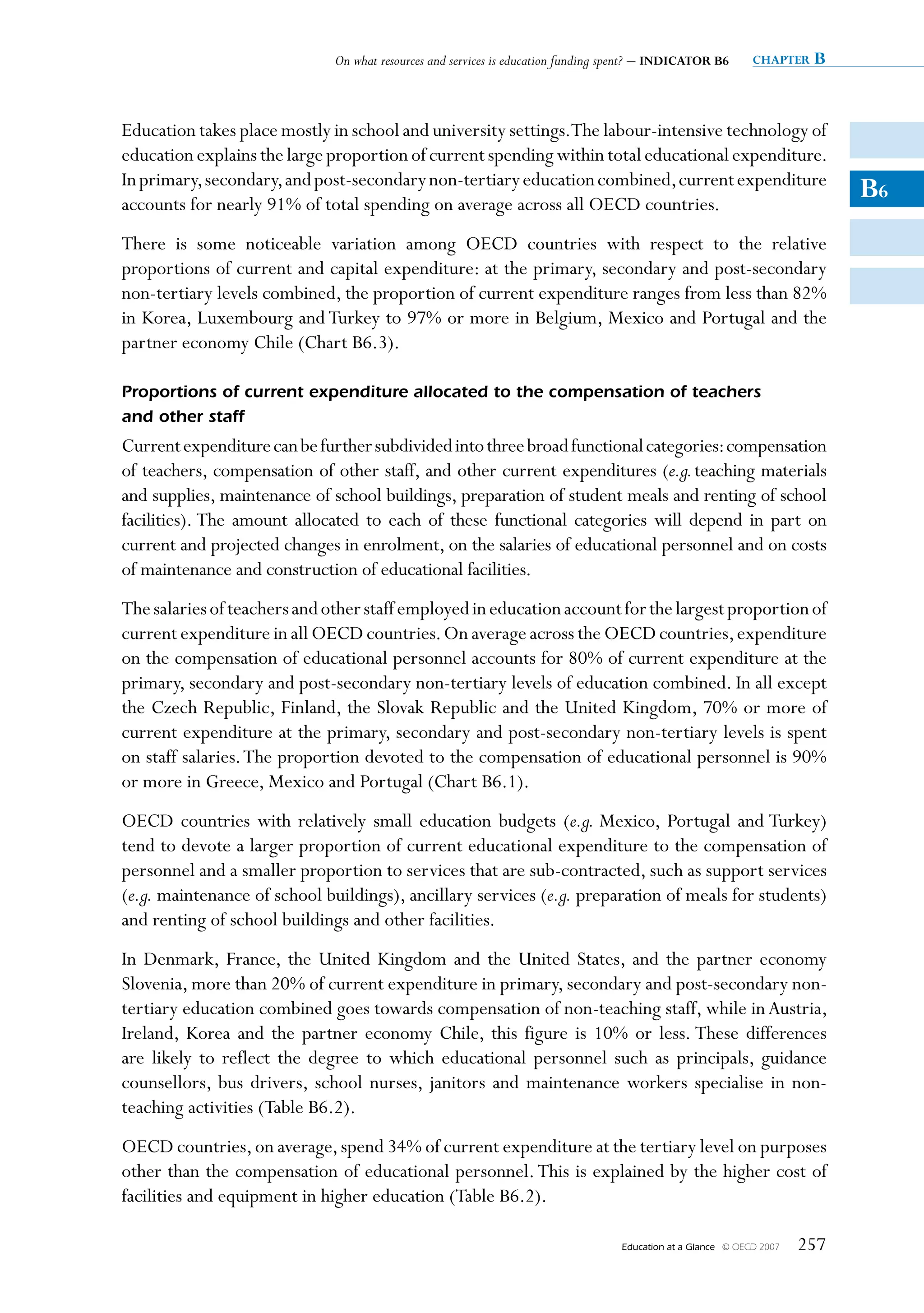 On what resources and services is education funding spent? – INDICATOR B6         chapter   B


Education takes place mostly in school and university settings.The labour-intensive technology of
education explains the large proportion of current spending within total educational expenditure.
In primary, secondary, and post-secondary non-tertiary education combined, current expenditure
accounts for nearly 91% of total spending on average across all OECD countries.
                                                                                                                               B6
There is some noticeable variation among OECD countries with respect to the relative
proportions of current and capital expenditure: at the primary, secondary and post-secondary
non-tertiary levels combined, the proportion of current expenditure ranges from less than 82%
in Korea, Luxembourg and Turkey to 97% or more in Belgium, Mexico and Portugal and the
partner economy Chile (Chart B6.3).

Proportions of current expenditure allocated to the compensation of teachers
and other staff
Current expenditure can be further subdivided into three broad functional categories: compensation
of teachers, compensation of other staff, and other current expenditures (e.g. teaching materials
and supplies, maintenance of school buildings, preparation of student meals and renting of school
facilities). The amount allocated to each of these functional categories will depend in part on
current and projected changes in enrolment, on the salaries of educational personnel and on costs
of maintenance and construction of educational facilities.
The salaries of teachers and other staff employed in education account for the largest proportion of
current expenditure in all OECD countries. On average across the OECD countries, expenditure
on the compensation of educational personnel accounts for 80% of current expenditure at the
primary, secondary and post-secondary non-tertiary levels of education combined. In all except
the Czech Republic, Finland, the Slovak Republic and the United Kingdom, 70% or more of
current expenditure at the primary, secondary and post-secondary non-tertiary levels is spent
on staff salaries. The proportion devoted to the compensation of educational personnel is 90%
or more in Greece, Mexico and Portugal (Chart B6.1).
OECD countries with relatively small education budgets (e.g. Mexico, Portugal and Turkey)
tend to devote a larger proportion of current educational expenditure to the compensation of
personnel and a smaller proportion to services that are sub-contracted, such as support services
(e.g. maintenance of school buildings), ancillary services (e.g. preparation of meals for students)
and renting of school buildings and other facilities.
In Denmark, France, the United Kingdom and the United States, and the partner economy
Slovenia, more than 20% of current expenditure in primary, secondary and post-secondary non-
tertiary education combined goes towards compensation of non-teaching staff, while in Austria,
Ireland, Korea and the partner economy Chile, this figure is 10% or less. These differences
are likely to reflect the degree to which educational personnel such as principals, guidance
counsellors, bus drivers, school nurses, janitors and maintenance workers specialise in non-
teaching activities (Table B6.2).
OECD countries, on average, spend 34% of current expenditure at the tertiary level on purposes
other than the compensation of educational personnel. This is explained by the higher cost of
facilities and equipment in higher education (Table B6.2).

                                                                                   Education at a Glance   © OECD 2007   257
 