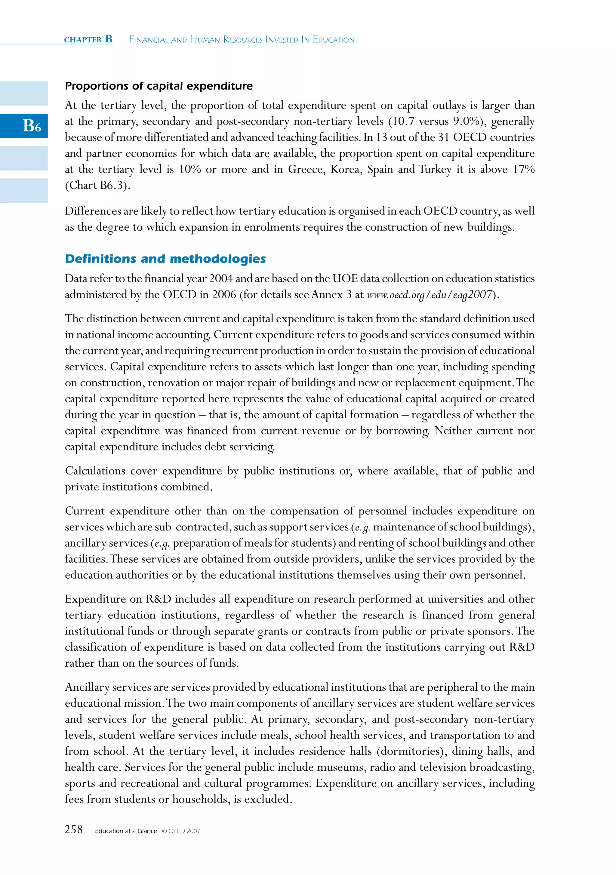 chapter   B      Financial and Human ResouRces invested in education



     Proportions of capital expenditure
     At the tertiary level, the proportion of total expenditure spent on capital outlays is larger than
B6   at the primary, secondary and post-secondary non-tertiary levels (10.7 versus 9.0%), generally
     because of more differentiated and advanced teaching facilities. In 13 out of the 31 OECD countries
     and partner economies for which data are available, the proportion spent on capital expenditure
     at the tertiary level is 10% or more and in Greece, Korea, Spain and Turkey it is above 17%
     (Chart B6.3).
     Differences are likely to reflect how tertiary education is organised in each OECD country, as well
     as the degree to which expansion in enrolments requires the construction of new buildings.

     Definitions and methodologies
     Data refer to the financial year 2004 and are based on the UOE data collection on education statistics
     administered by the OECD in 2006 (for details see Annex 3 at www.oecd.org/edu/eag2007).
     The distinction between current and capital expenditure is taken from the standard definition used
     in national income accounting. Current expenditure refers to goods and services consumed within
     the current year, and requiring recurrent production in order to sustain the provision of educational
     services. Capital expenditure refers to assets which last longer than one year, including spending
     on construction, renovation or major repair of buildings and new or replacement equipment. The
     capital expenditure reported here represents the value of educational capital acquired or created
     during the year in question – that is, the amount of capital formation – regardless of whether the
     capital expenditure was financed from current revenue or by borrowing. Neither current nor
     capital expenditure includes debt servicing.
     Calculations cover expenditure by public institutions or, where available, that of public and
     private institutions combined.
     Current expenditure other than on the compensation of personnel includes expenditure on
     services which are sub-contracted, such as support services (e.g. maintenance of school buildings),
     ancillary services (e.g. preparation of meals for students) and renting of school buildings and other
     facilities. These services are obtained from outside providers, unlike the services provided by the
     education authorities or by the educational institutions themselves using their own personnel.
     Expenditure on RD includes all expenditure on research performed at universities and other
     tertiary education institutions, regardless of whether the research is financed from general
     institutional funds or through separate grants or contracts from public or private sponsors. The
     classification of expenditure is based on data collected from the institutions carrying out RD
     rather than on the sources of funds.
     Ancillary services are services provided by educational institutions that are peripheral to the main
     educational mission. The two main components of ancillary services are student welfare services
     and services for the general public. At primary, secondary, and post-secondary non-tertiary
     levels, student welfare services include meals, school health services, and transportation to and
     from school. At the tertiary level, it includes residence halls (dormitories), dining halls, and
     health care. Services for the general public include museums, radio and television broadcasting,
     sports and recreational and cultural programmes. Expenditure on ancillary services, including
     fees from students or households, is excluded.

     258   Education at a Glance   © OECD 2007
 