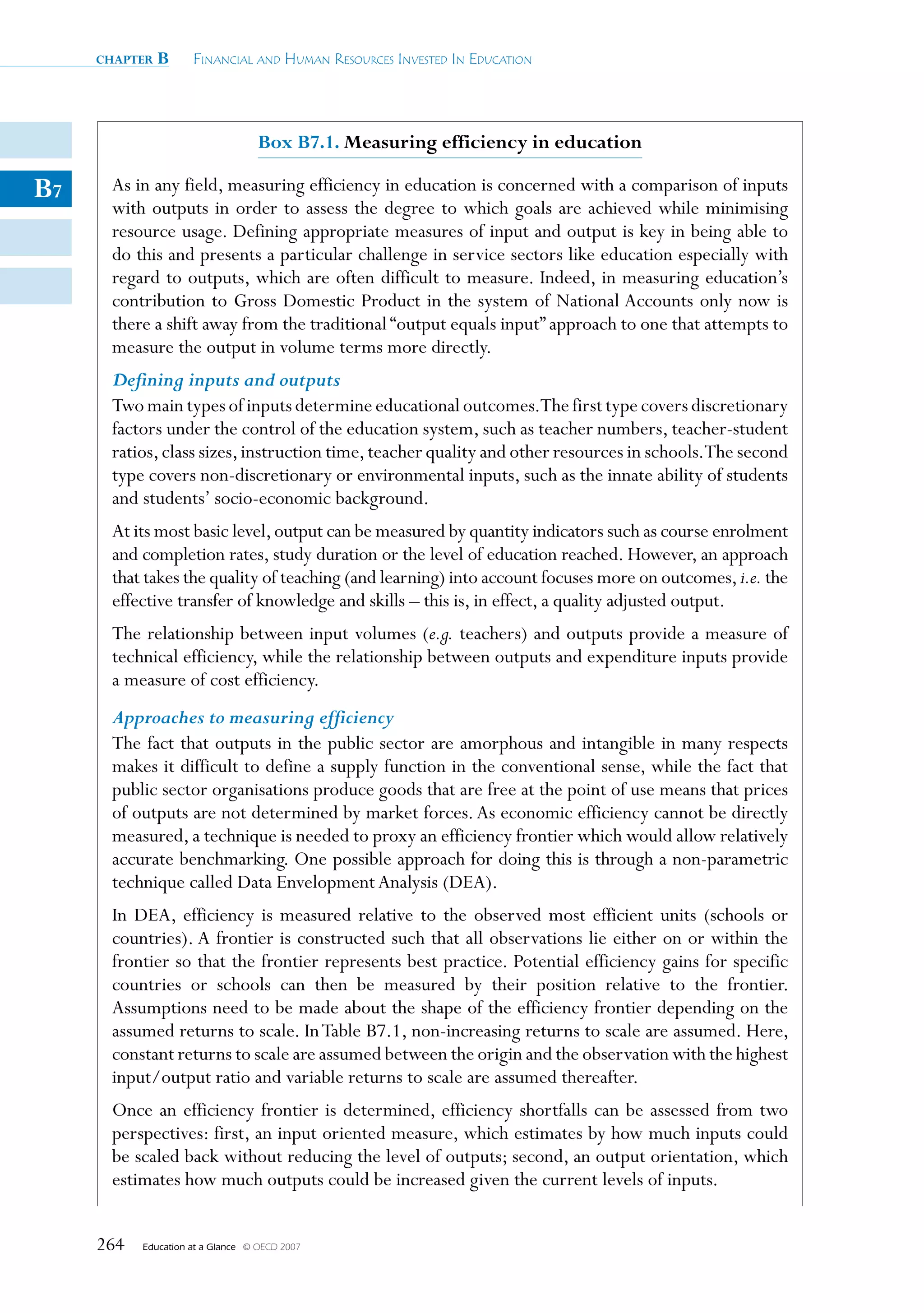 chapter   B      Financial and Human ResouRces invested in education




                                    Box B7.1. Measuring efficiency in education

B7    As in any field, measuring efficiency in education is concerned with a comparison of inputs
      with outputs in order to assess the degree to which goals are achieved while minimising
      resource usage. Defining appropriate measures of input and output is key in being able to
      do this and presents a particular challenge in service sectors like education especially with
      regard to outputs, which are often difficult to measure. Indeed, in measuring education’s
      contribution to Gross Domestic Product in the system of National Accounts only now is
      there a shift away from the traditional “output equals input” approach to one that attempts to
      measure the output in volume terms more directly.
      Defining inputs and outputs
      Two main types of inputs determine educational outcomes.The first type covers discretionary
      factors under the control of the education system, such as teacher numbers, teacher-student
      ratios, class sizes, instruction time, teacher quality and other resources in schools.The second
      type covers non-discretionary or environmental inputs, such as the innate ability of students
      and students’ socio-economic background.
      At its most basic level, output can be measured by quantity indicators such as course enrolment
      and completion rates, study duration or the level of education reached. However, an approach
      that takes the quality of teaching (and learning) into account focuses more on outcomes, i.e. the
      effective transfer of knowledge and skills – this is, in effect, a quality adjusted output.
      The relationship between input volumes (e.g. teachers) and outputs provide a measure of
      technical efficiency, while the relationship between outputs and expenditure inputs provide
      a measure of cost efficiency.
      Approaches to measuring efficiency
      The fact that outputs in the public sector are amorphous and intangible in many respects
      makes it difficult to define a supply function in the conventional sense, while the fact that
      public sector organisations produce goods that are free at the point of use means that prices
      of outputs are not determined by market forces. As economic efficiency cannot be directly
      measured, a technique is needed to proxy an efficiency frontier which would allow relatively
      accurate benchmarking. One possible approach for doing this is through a non-parametric
      technique called Data Envelopment Analysis (DEA).
      In DEA, efficiency is measured relative to the observed most efficient units (schools or
      countries). A frontier is constructed such that all observations lie either on or within the
      frontier so that the frontier represents best practice. Potential efficiency gains for specific
      countries or schools can then be measured by their position relative to the frontier.
      Assumptions need to be made about the shape of the efficiency frontier depending on the
      assumed returns to scale. In Table B7.1, non-increasing returns to scale are assumed. Here,
      constant returns to scale are assumed between the origin and the observation with the highest
      input/output ratio and variable returns to scale are assumed thereafter.
      Once an efficiency frontier is determined, efficiency shortfalls can be assessed from two
      perspectives: first, an input oriented measure, which estimates by how much inputs could
      be scaled back without reducing the level of outputs; second, an output orientation, which
      estimates how much outputs could be increased given the current levels of inputs.


     264   Education at a Glance   © OECD 2007
 