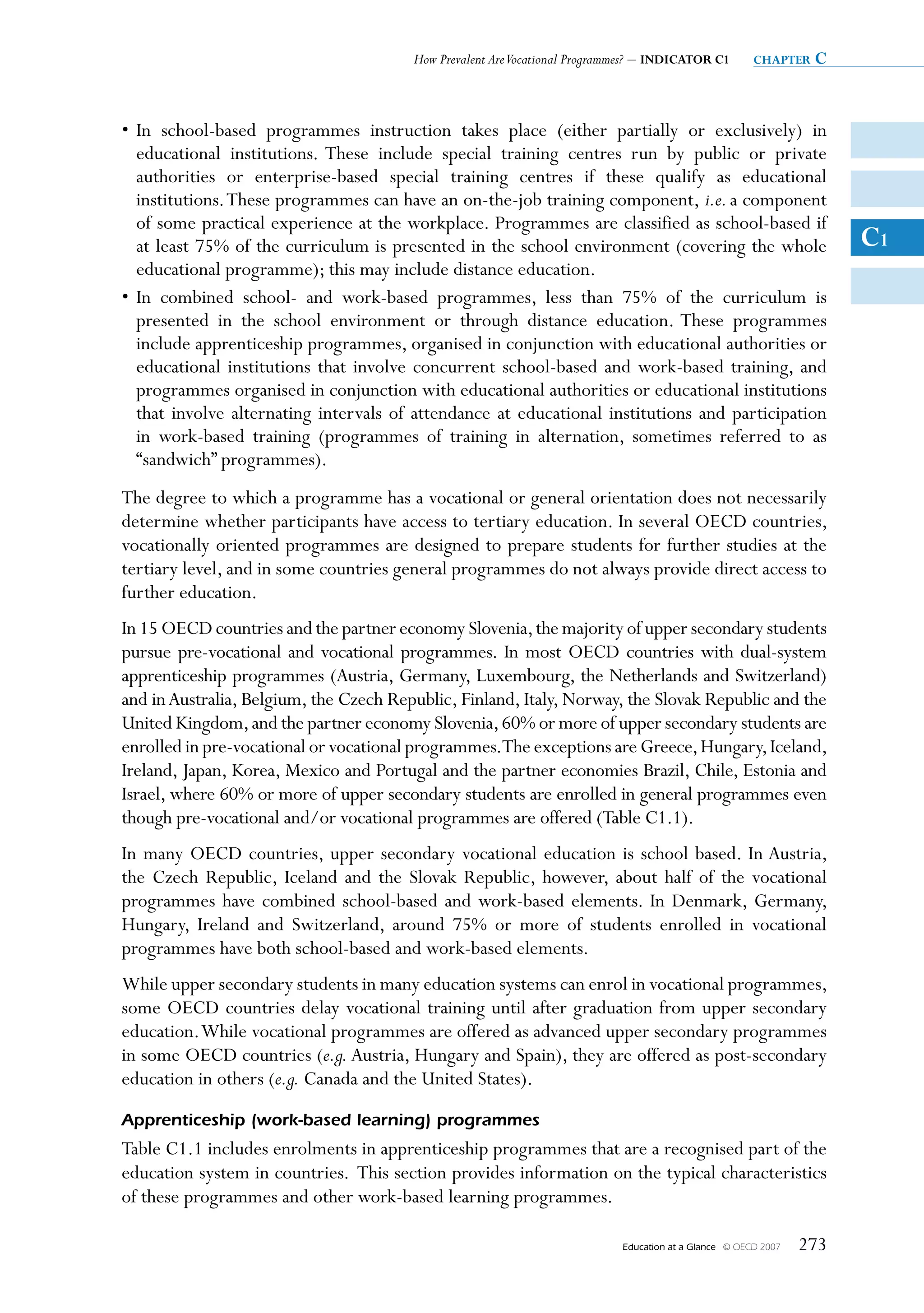 How Prevalent Are Vocational Programmes? – INDICATOR C1          chapter   c


• In school-based programmes instruction takes place (either partially or exclusively) in
  educational institutions. These include special training centres run by public or private
  authorities or enterprise-based special training centres if these qualify as educational
  institutions. These programmes can have an on-the-job training component, i.e. a component
  of some practical experience at the workplace. Programmes are classified as school-based if
  at least 75% of the curriculum is presented in the school environment (covering the whole                             C1
  educational programme); this may include distance education.
• In combined school- and work-based programmes, less than 75% of the curriculum is
  presented in the school environment or through distance education. These programmes
  include apprenticeship programmes, organised in conjunction with educational authorities or
  educational institutions that involve concurrent school-based and work-based training, and
  programmes organised in conjunction with educational authorities or educational institutions
  that involve alternating intervals of attendance at educational institutions and participation
  in work-based training (programmes of training in alternation, sometimes referred to as
  “sandwich” programmes).
The degree to which a programme has a vocational or general orientation does not necessarily
determine whether participants have access to tertiary education. In several OECD countries,
vocationally oriented programmes are designed to prepare students for further studies at the
tertiary level, and in some countries general programmes do not always provide direct access to
further education.
In 15 OECD countries and the partner economy Slovenia, the majority of upper secondary students
pursue pre-vocational and vocational programmes. In most OECD countries with dual-system
apprenticeship programmes (Austria, Germany, Luxembourg, the Netherlands and Switzerland)
and in Australia, Belgium, the Czech Republic, Finland, Italy, Norway, the Slovak Republic and the
United Kingdom, and the partner economy Slovenia, 60% or more of upper secondary students are
enrolled in pre-vocational or vocational programmes.The exceptions are Greece, Hungary, Iceland,
Ireland, Japan, Korea, Mexico and Portugal and the partner economies Brazil, Chile, Estonia and
Israel, where 60% or more of upper secondary students are enrolled in general programmes even
though pre-vocational and/or vocational programmes are offered (Table C1.1).
In many OECD countries, upper secondary vocational education is school based. In Austria,
the Czech Republic, Iceland and the Slovak Republic, however, about half of the vocational
programmes have combined school-based and work-based elements. In Denmark, Germany,
Hungary, Ireland and Switzerland, around 75% or more of students enrolled in vocational
programmes have both school-based and work-based elements.
While upper secondary students in many education systems can enrol in vocational programmes,
some OECD countries delay vocational training until after graduation from upper secondary
education. While vocational programmes are offered as advanced upper secondary programmes
in some OECD countries (e.g. Austria, Hungary and Spain), they are offered as post-secondary
education in others (e.g. Canada and the United States).
Apprenticeship (work-based learning) programmes
Table C1.1 includes enrolments in apprenticeship programmes that are a recognised part of the
education system in countries. This section provides information on the typical characteristics
of these programmes and other work-based learning programmes.

                                                                            Education at a Glance   © OECD 2007   273
 