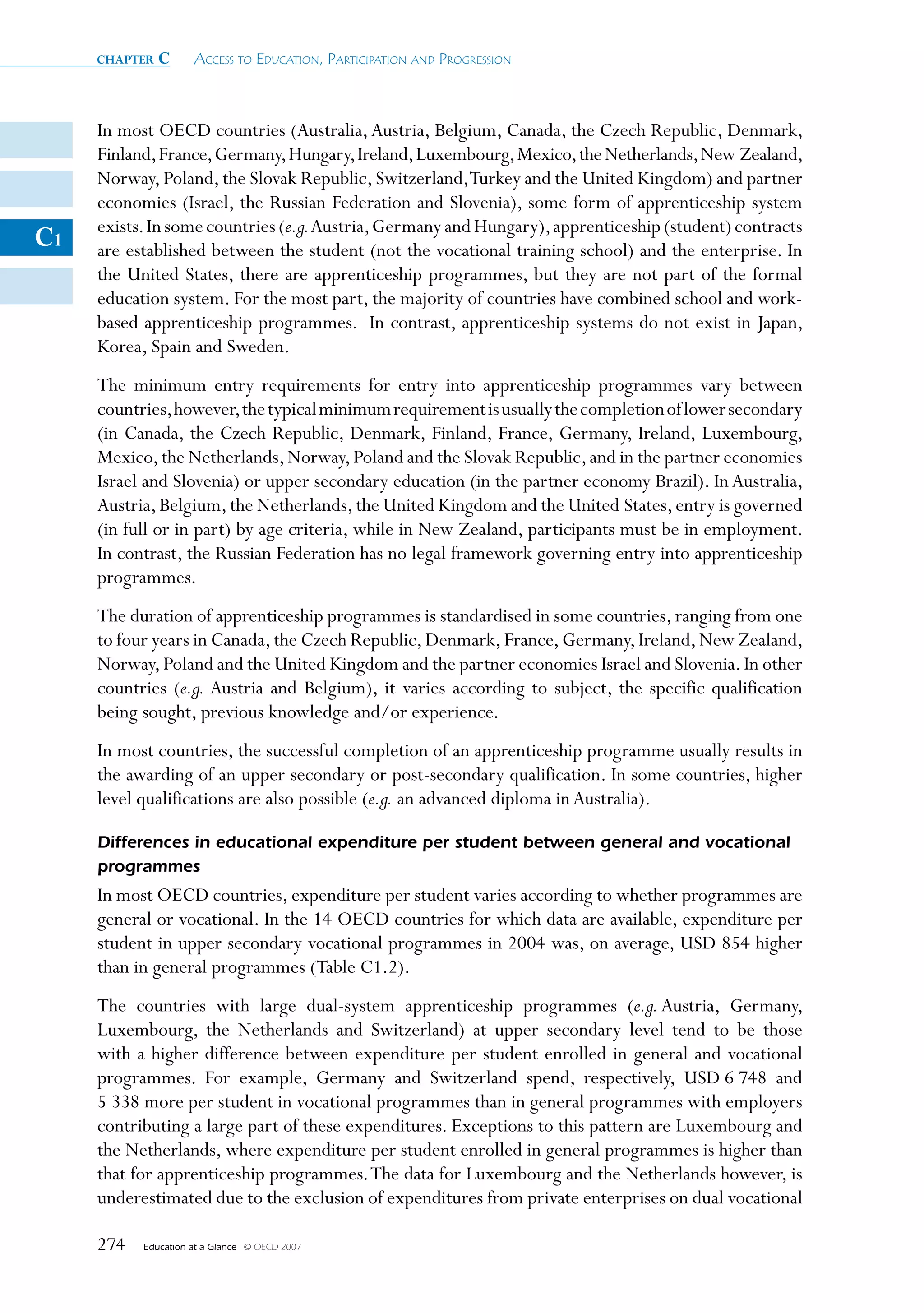 chapter   c      Access to educAtion, PArticiPAtion And Progression



     In most OECD countries (Australia, Austria, Belgium, Canada, the Czech Republic, Denmark,
     Finland, France, Germany, Hungary, Ireland, Luxembourg, Mexico, the Netherlands, New Zealand,
     Norway, Poland, the Slovak Republic, Switzerland,Turkey and the United Kingdom) and partner
     economies (Israel, the Russian Federation and Slovenia), some form of apprenticeship system
     exists. In some countries (e.g. Austria, Germany and Hungary), apprenticeship (student) contracts
C1   are established between the student (not the vocational training school) and the enterprise. In
     the United States, there are apprenticeship programmes, but they are not part of the formal
     education system. For the most part, the majority of countries have combined school and work-
     based apprenticeship programmes. In contrast, apprenticeship systems do not exist in Japan,
     Korea, Spain and Sweden.
     The minimum entry requirements for entry into apprenticeship programmes vary between
     countries, however, the typical minimum requirement is usually the completion of lower secondary
     (in Canada, the Czech Republic, Denmark, Finland, France, Germany, Ireland, Luxembourg,
     Mexico, the Netherlands, Norway, Poland and the Slovak Republic, and in the partner economies
     Israel and Slovenia) or upper secondary education (in the partner economy Brazil). In Australia,
     Austria, Belgium, the Netherlands, the United Kingdom and the United States, entry is governed
     (in full or in part) by age criteria, while in New Zealand, participants must be in employment.
     In contrast, the Russian Federation has no legal framework governing entry into apprenticeship
     programmes.
     The duration of apprenticeship programmes is standardised in some countries, ranging from one
     to four years in Canada, the Czech Republic, Denmark, France, Germany, Ireland, New Zealand,
     Norway, Poland and the United Kingdom and the partner economies Israel and Slovenia. In other
     countries (e.g. Austria and Belgium), it varies according to subject, the specific qualification
     being sought, previous knowledge and/or experience.
     In most countries, the successful completion of an apprenticeship programme usually results in
     the awarding of an upper secondary or post-secondary qualification. In some countries, higher
     level qualifications are also possible (e.g. an advanced diploma in Australia).

     Differences in educational expenditure per student between general and vocational
     programmes
     In most OECD countries, expenditure per student varies according to whether programmes are
     general or vocational. In the 14 OECD countries for which data are available, expenditure per
     student in upper secondary vocational programmes in 2004 was, on average, USD 854 higher
     than in general programmes (Table C1.2).
     The countries with large dual-system apprenticeship programmes (e.g. Austria, Germany,
     Luxembourg, the Netherlands and Switzerland) at upper secondary level tend to be those
     with a higher difference between expenditure per student enrolled in general and vocational
     programmes. For example, Germany and Switzerland spend, respectively, USD 6 748 and
     5 338 more per student in vocational programmes than in general programmes with employers
     contributing a large part of these expenditures. Exceptions to this pattern are Luxembourg and
     the Netherlands, where expenditure per student enrolled in general programmes is higher than
     that for apprenticeship programmes. The data for Luxembourg and the Netherlands however, is
     underestimated due to the exclusion of expenditures from private enterprises on dual vocational

     274   Education at a Glance   © OECD 2007
 