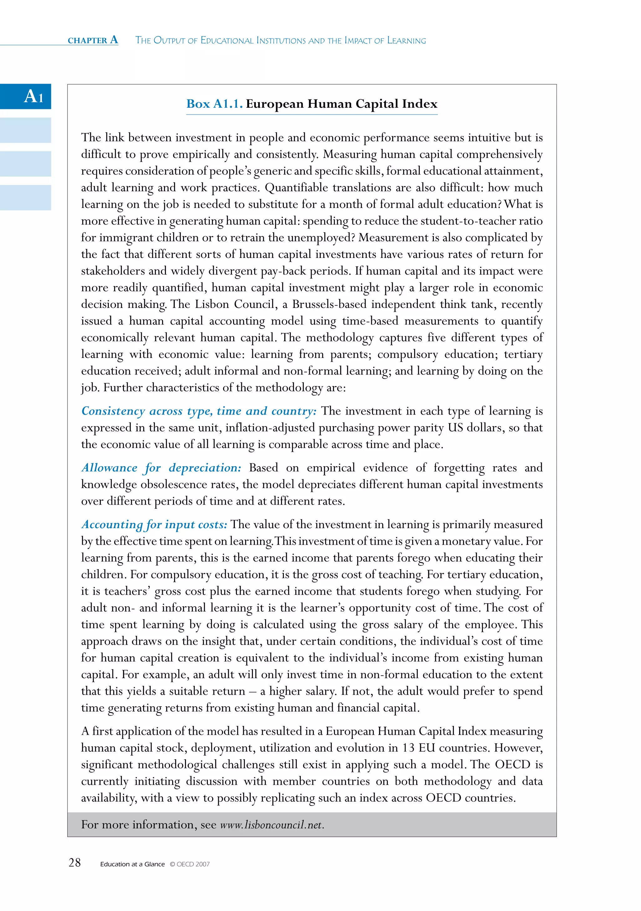 chapter a       The OuTpuT Of educaTiOnal insTiTuTiOns and The impacT Of learning




A1                                   Box A1.1. european human Capital Index

       The link between investment in people and economic performance seems intuitive but is
       difficult to prove empirically and consistently. Measuring human capital comprehensively
       requires consideration of people’s generic and specific skills, formal educational attainment,
       adult learning and work practices. Quantifiable translations are also difficult: how much
       learning on the job is needed to substitute for a month of formal adult education? What is
       more effective in generating human capital: spending to reduce the student-to-teacher ratio
       for immigrant children or to retrain the unemployed? Measurement is also complicated by
       the fact that different sorts of human capital investments have various rates of return for
       stakeholders and widely divergent pay-back periods. If human capital and its impact were
       more readily quantified, human capital investment might play a larger role in economic
       decision making. The Lisbon Council, a Brussels-based independent think tank, recently
       issued a human capital accounting model using time-based measurements to quantify
       economically relevant human capital. The methodology captures five different types of
       learning with economic value: learning from parents; compulsory education; tertiary
       education received; adult informal and non-formal learning; and learning by doing on the
       job. Further characteristics of the methodology are:
       Consistency across type, time and country: The investment in each type of learning is
       expressed in the same unit, inflation-adjusted purchasing power parity US dollars, so that
       the economic value of all learning is comparable across time and place.
       Allowance for depreciation: Based on empirical evidence of forgetting rates and
       knowledge obsolescence rates, the model depreciates different human capital investments
       over different periods of time and at different rates.
       Accounting for input costs: The value of the investment in learning is primarily measured
       by the effective time spent on learning.This investment of time is given a monetary value. For
       learning from parents, this is the earned income that parents forego when educating their
       children. For compulsory education, it is the gross cost of teaching. For tertiary education,
       it is teachers’ gross cost plus the earned income that students forego when studying. For
       adult non- and informal learning it is the learner’s opportunity cost of time. The cost of
       time spent learning by doing is calculated using the gross salary of the employee. This
       approach draws on the insight that, under certain conditions, the individual’s cost of time
       for human capital creation is equivalent to the individual’s income from existing human
       capital. For example, an adult will only invest time in non-formal education to the extent
       that this yields a suitable return – a higher salary. If not, the adult would prefer to spend
       time generating returns from existing human and financial capital.
       A first application of the model has resulted in a European Human Capital Index measuring
       human capital stock, deployment, utilization and evolution in 13 EU countries. However,
       significant methodological challenges still exist in applying such a model. The OECD is
       currently initiating discussion with member countries on both methodology and data
       availability, with a view to possibly replicating such an index across OECD countries.
       For more information, see www.lisboncouncil.net.

     28   Education at a Glance   © OECD 2007
 