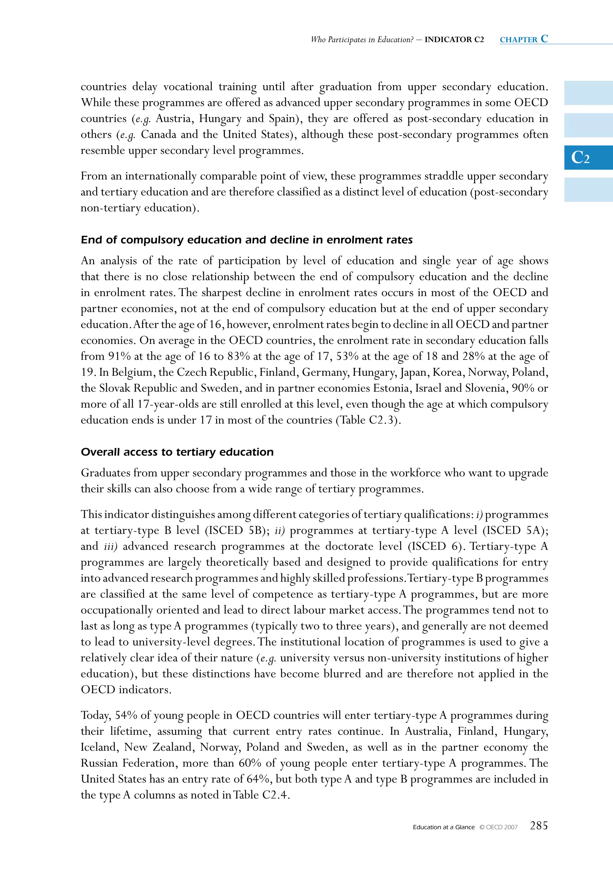 Who Participates in Education? – INDICATOR C2          chapter   c


countries delay vocational training until after graduation from upper secondary education.
While these programmes are offered as advanced upper secondary programmes in some OECD
countries (e.g. Austria, Hungary and Spain), they are offered as post-secondary education in
others (e.g. Canada and the United States), although these post-secondary programmes often
resemble upper secondary level programmes.
                                                                                                                       C2
From an internationally comparable point of view, these programmes straddle upper secondary
and tertiary education and are therefore classified as a distinct level of education (post-secondary
non-tertiary education).

End of compulsory education and decline in enrolment rates
An analysis of the rate of participation by level of education and single year of age shows
that there is no close relationship between the end of compulsory education and the decline
in enrolment rates. The sharpest decline in enrolment rates occurs in most of the OECD and
partner economies, not at the end of compulsory education but at the end of upper secondary
education. After the age of 16, however, enrolment rates begin to decline in all OECD and partner
economies. On average in the OECD countries, the enrolment rate in secondary education falls
from 91% at the age of 16 to 83% at the age of 17, 53% at the age of 18 and 28% at the age of
19. In Belgium, the Czech Republic, Finland, Germany, Hungary, Japan, Korea, Norway, Poland,
the Slovak Republic and Sweden, and in partner economies Estonia, Israel and Slovenia, 90% or
more of all 17-year-olds are still enrolled at this level, even though the age at which compulsory
education ends is under 17 in most of the countries (Table C2.3).

Overall access to tertiary education
Graduates from upper secondary programmes and those in the workforce who want to upgrade
their skills can also choose from a wide range of tertiary programmes.
This indicator distinguishes among different categories of tertiary qualifications: i) programmes
at tertiary-type B level (ISCED 5B); ii) programmes at tertiary-type A level (ISCED 5A);
and iii) advanced research programmes at the doctorate level (ISCED 6). Tertiary-type A
programmes are largely theoretically based and designed to provide qualifications for entry
into advanced research programmes and highly skilled professions.Tertiary-type B programmes
are classified at the same level of competence as tertiary-type A programmes, but are more
occupationally oriented and lead to direct labour market access. The programmes tend not to
last as long as type A programmes (typically two to three years), and generally are not deemed
to lead to university-level degrees. The institutional location of programmes is used to give a
relatively clear idea of their nature (e.g. university versus non-university institutions of higher
education), but these distinctions have become blurred and are therefore not applied in the
OECD indicators.
Today, 54% of young people in OECD countries will enter tertiary-type A programmes during
their lifetime, assuming that current entry rates continue. In Australia, Finland, Hungary,
Iceland, New Zealand, Norway, Poland and Sweden, as well as in the partner economy the
Russian Federation, more than 60% of young people enter tertiary-type A programmes. The
United States has an entry rate of 64%, but both type A and type B programmes are included in
the type A columns as noted in Table C2.4.

                                                                           Education at a Glance   © OECD 2007   285
 
