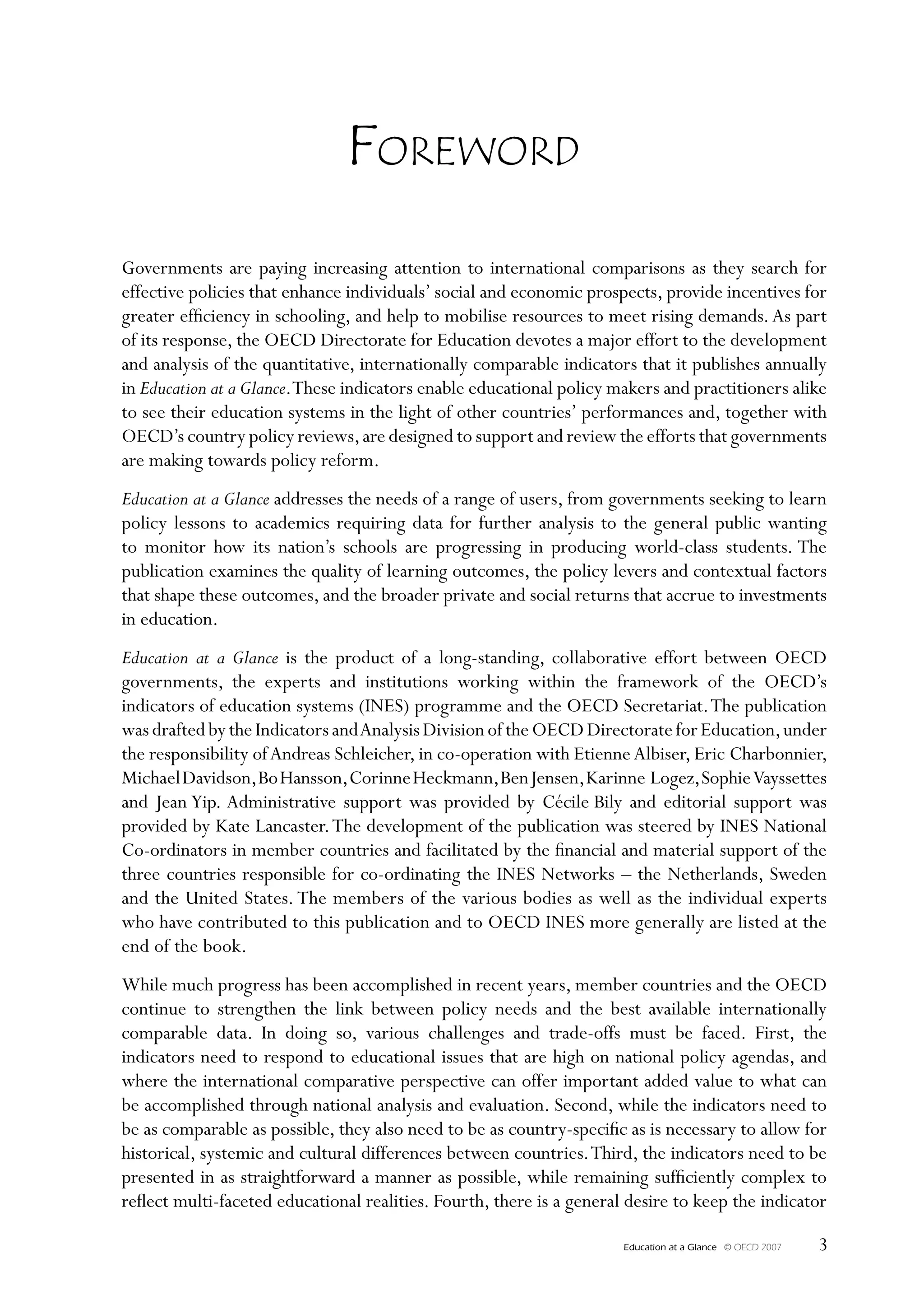 Foreword
Governments are paying increasing attention to international comparisons as they search for
effective policies that enhance individuals’ social and economic prospects, provide incentives for
greater efficiency in schooling, and help to mobilise resources to meet rising demands. As part
of its response, the OECD Directorate for Education devotes a major effort to the development
and analysis of the quantitative, internationally comparable indicators that it publishes annually
in Education at a Glance. These indicators enable educational policy makers and practitioners alike
to see their education systems in the light of other countries’ performances and, together with
OECD’s country policy reviews, are designed to support and review the efforts that governments
are making towards policy reform.
Education at a Glance addresses the needs of a range of users, from governments seeking to learn
policy lessons to academics requiring data for further analysis to the general public wanting
to monitor how its nation’s schools are progressing in producing world-class students. The
publication examines the quality of learning outcomes, the policy levers and contextual factors
that shape these outcomes, and the broader private and social returns that accrue to investments
in education.
Education at a Glance is the product of a long-standing, collaborative effort between OECD
governments, the experts and institutions working within the framework of the OECD’s
indicators of education systems (INES) programme and the OECD Secretariat. The publication
was drafted by the Indicators and Analysis Division of the OECD Directorate for Education, under
the responsibility of Andreas Schleicher, in co-operation with Etienne Albiser, Eric Charbonnier,
Michael Davidson, Bo Hansson, Corinne Heckmann, Ben Jensen, Karinne Logez, Sophie Vayssettes
and Jean Yip. Administrative support was provided by Cécile Bily and editorial support was
provided by Kate Lancaster. The development of the publication was steered by INES National
Co-ordinators in member countries and facilitated by the financial and material support of the
three countries responsible for co-ordinating the INES Networks – the Netherlands, Sweden
and the United States. The members of the various bodies as well as the individual experts
who have contributed to this publication and to OECD INES more generally are listed at the
end of the book.
While much progress has been accomplished in recent years, member countries and the OECD
continue to strengthen the link between policy needs and the best available internationally
comparable data. In doing so, various challenges and trade-offs must be faced. First, the
indicators need to respond to educational issues that are high on national policy agendas, and
where the international comparative perspective can offer important added value to what can
be accomplished through national analysis and evaluation. Second, while the indicators need to
be as comparable as possible, they also need to be as country-specific as is necessary to allow for
historical, systemic and cultural differences between countries. Third, the indicators need to be
presented in as straightforward a manner as possible, while remaining sufficiently complex to
reflect multi-faceted educational realities. Fourth, there is a general desire to keep the indicator

                                                                       Education at a Glance   © OECD 2007   
 