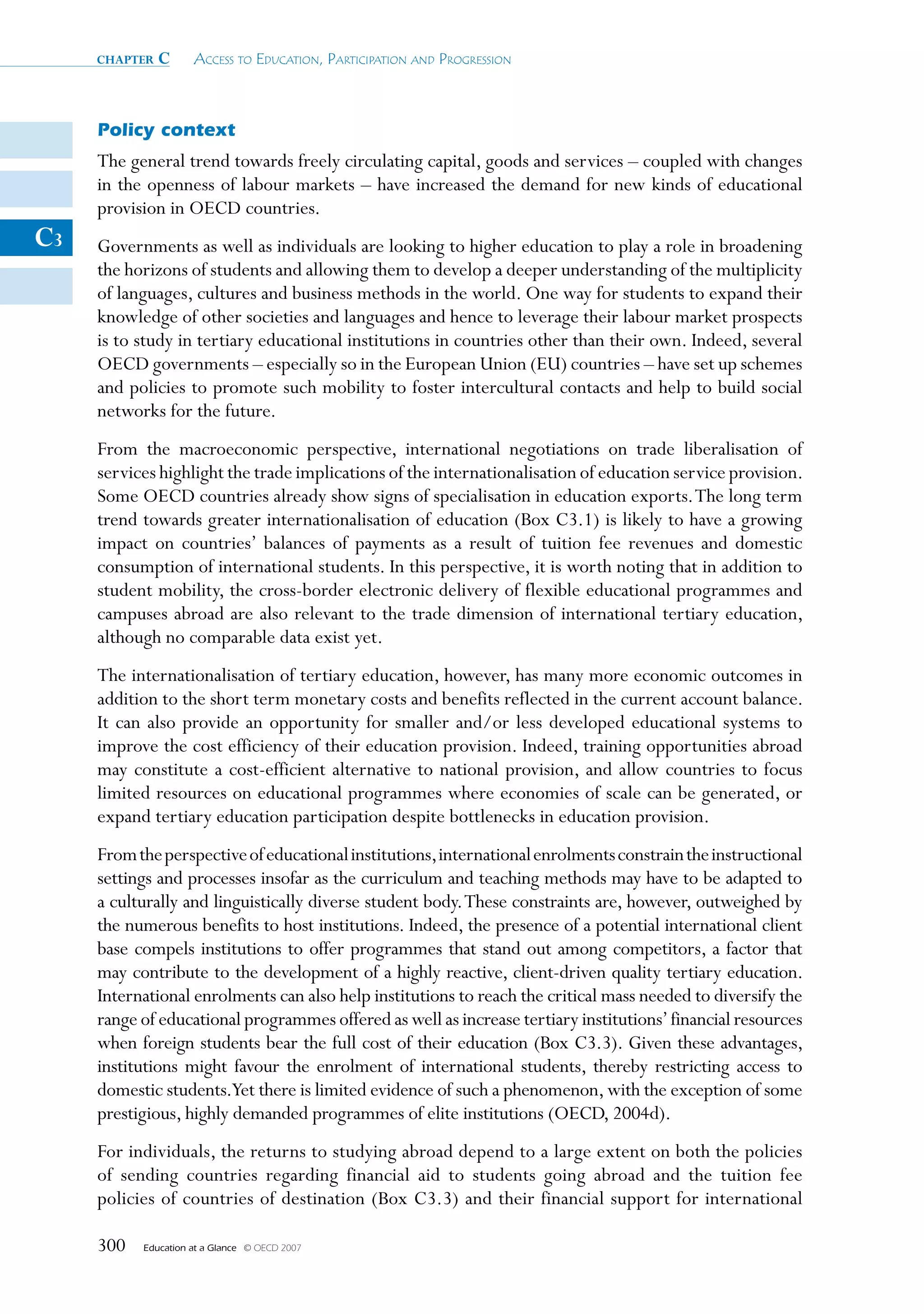 chapter   c      Access to educAtion, PArticiPAtion And Progression



     Policy context
     The general trend towards freely circulating capital, goods and services – coupled with changes
     in the openness of labour markets – have increased the demand for new kinds of educational
     provision in OECD countries.
C3   Governments as well as individuals are looking to higher education to play a role in broadening
     the horizons of students and allowing them to develop a deeper understanding of the multiplicity
     of languages, cultures and business methods in the world. One way for students to expand their
     knowledge of other societies and languages and hence to leverage their labour market prospects
     is to study in tertiary educational institutions in countries other than their own. Indeed, several
     OECD governments – especially so in the European Union (EU) countries – have set up schemes
     and policies to promote such mobility to foster intercultural contacts and help to build social
     networks for the future.
     From the macroeconomic perspective, international negotiations on trade liberalisation of
     services highlight the trade implications of the internationalisation of education service provision.
     Some OECD countries already show signs of specialisation in education exports. The long term
     trend towards greater internationalisation of education (Box C3.1) is likely to have a growing
     impact on countries’ balances of payments as a result of tuition fee revenues and domestic
     consumption of international students. In this perspective, it is worth noting that in addition to
     student mobility, the cross-border electronic delivery of flexible educational programmes and
     campuses abroad are also relevant to the trade dimension of international tertiary education,
     although no comparable data exist yet.
     The internationalisation of tertiary education, however, has many more economic outcomes in
     addition to the short term monetary costs and benefits reflected in the current account balance.
     It can also provide an opportunity for smaller and/or less developed educational systems to
     improve the cost efficiency of their education provision. Indeed, training opportunities abroad
     may constitute a cost-efficient alternative to national provision, and allow countries to focus
     limited resources on educational programmes where economies of scale can be generated, or
     expand tertiary education participation despite bottlenecks in education provision.
     From the perspective of educational institutions, international enrolments constrain the instructional
     settings and processes insofar as the curriculum and teaching methods may have to be adapted to
     a culturally and linguistically diverse student body. These constraints are, however, outweighed by
     the numerous benefits to host institutions. Indeed, the presence of a potential international client
     base compels institutions to offer programmes that stand out among competitors, a factor that
     may contribute to the development of a highly reactive, client-driven quality tertiary education.
     International enrolments can also help institutions to reach the critical mass needed to diversify the
     range of educational programmes offered as well as increase tertiary institutions’ financial resources
     when foreign students bear the full cost of their education (Box C3.3). Given these advantages,
     institutions might favour the enrolment of international students, thereby restricting access to
     domestic students.Yet there is limited evidence of such a phenomenon, with the exception of some
     prestigious, highly demanded programmes of elite institutions (OECD, 2004d).
     For individuals, the returns to studying abroad depend to a large extent on both the policies
     of sending countries regarding financial aid to students going abroad and the tuition fee
     policies of countries of destination (Box C3.3) and their financial support for international

     300   Education at a Glance   © OECD 2007
 