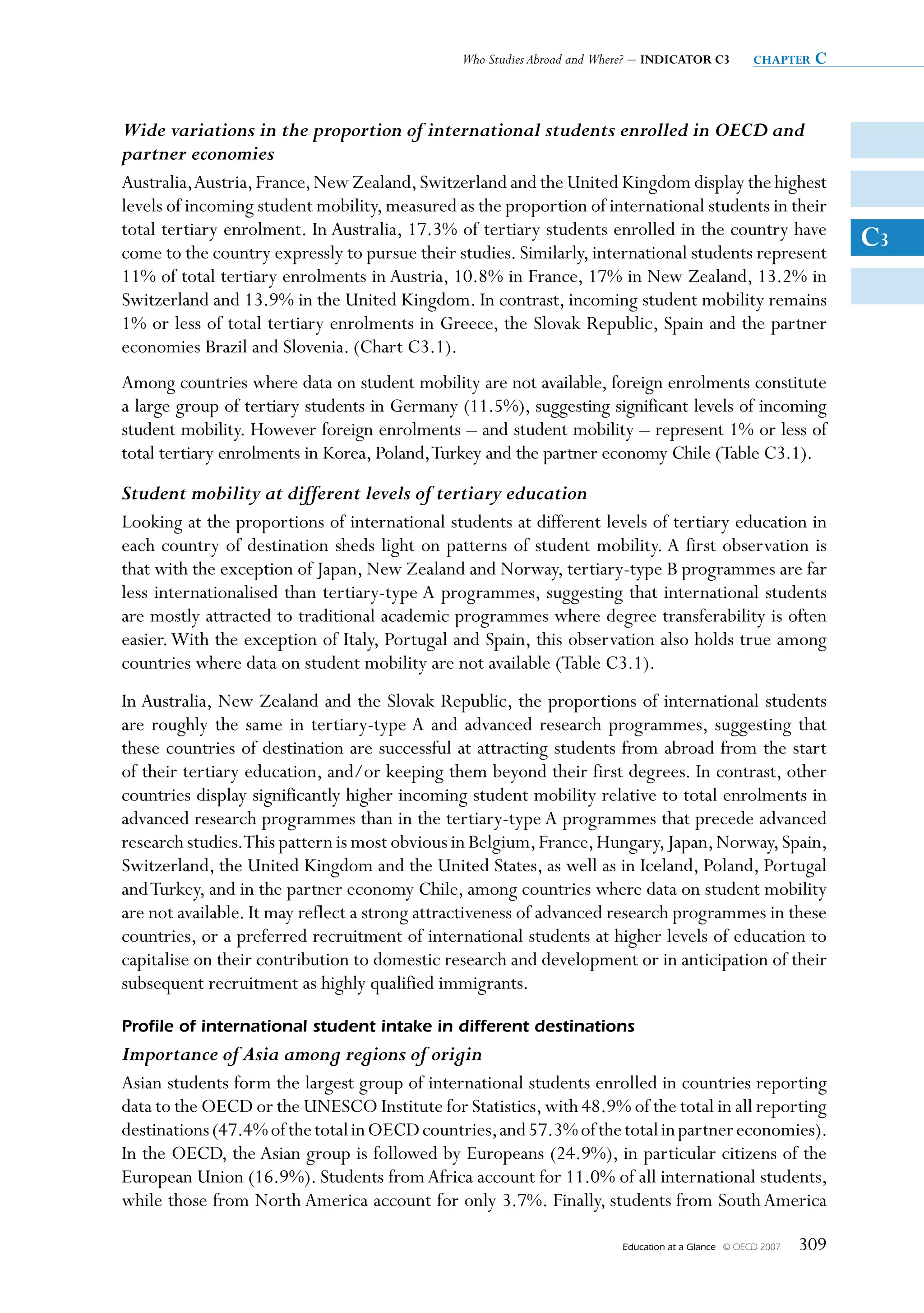 Who Studies Abroad and Where? – INDICATOR C3           chapter   c


Wide variations in the proportion of international students enrolled in OECD and
partner economies
Australia, Austria, France, New Zealand, Switzerland and the United Kingdom display the highest
levels of incoming student mobility, measured as the proportion of international students in their
total tertiary enrolment. In Australia, 17.3% of tertiary students enrolled in the country have
come to the country expressly to pursue their studies. Similarly, international students represent
                                                                                                                     C3
11% of total tertiary enrolments in Austria, 10.8% in France, 17% in New Zealand, 13.2% in
Switzerland and 13.9% in the United Kingdom. In contrast, incoming student mobility remains
1% or less of total tertiary enrolments in Greece, the Slovak Republic, Spain and the partner
economies Brazil and Slovenia. (Chart C3.1).
Among countries where data on student mobility are not available, foreign enrolments constitute
a large group of tertiary students in Germany (11.5%), suggesting significant levels of incoming
student mobility. However foreign enrolments – and student mobility – represent 1% or less of
total tertiary enrolments in Korea, Poland, Turkey and the partner economy Chile (Table C3.1).
Student mobility at different levels of tertiary education
Looking at the proportions of international students at different levels of tertiary education in
each country of destination sheds light on patterns of student mobility. A first observation is
that with the exception of Japan, New Zealand and Norway, tertiary-type B programmes are far
less internationalised than tertiary-type A programmes, suggesting that international students
are mostly attracted to traditional academic programmes where degree transferability is often
easier. With the exception of Italy, Portugal and Spain, this observation also holds true among
countries where data on student mobility are not available (Table C3.1).
In Australia, New Zealand and the Slovak Republic, the proportions of international students
are roughly the same in tertiary-type A and advanced research programmes, suggesting that
these countries of destination are successful at attracting students from abroad from the start
of their tertiary education, and/or keeping them beyond their first degrees. In contrast, other
countries display significantly higher incoming student mobility relative to total enrolments in
advanced research programmes than in the tertiary-type A programmes that precede advanced
research studies.This pattern is most obvious in Belgium, France, Hungary, Japan, Norway, Spain,
Switzerland, the United Kingdom and the United States, as well as in Iceland, Poland, Portugal
and Turkey, and in the partner economy Chile, among countries where data on student mobility
are not available. It may reflect a strong attractiveness of advanced research programmes in these
countries, or a preferred recruitment of international students at higher levels of education to
capitalise on their contribution to domestic research and development or in anticipation of their
subsequent recruitment as highly qualified immigrants.

Profile of international student intake in different destinations
Importance of Asia among regions of origin
Asian students form the largest group of international students enrolled in countries reporting
data to the OECD or the UNESCO Institute for Statistics, with 48.9% of the total in all reporting
destinations (47.4% of the total in OECD countries, and 57.3% of the total in partner economies).
In the OECD, the Asian group is followed by Europeans (24.9%), in particular citizens of the
European Union (16.9%). Students from Africa account for 11.0% of all international students,
while those from North America account for only 3.7%. Finally, students from South America

                                                                         Education at a Glance   © OECD 2007   309
 
