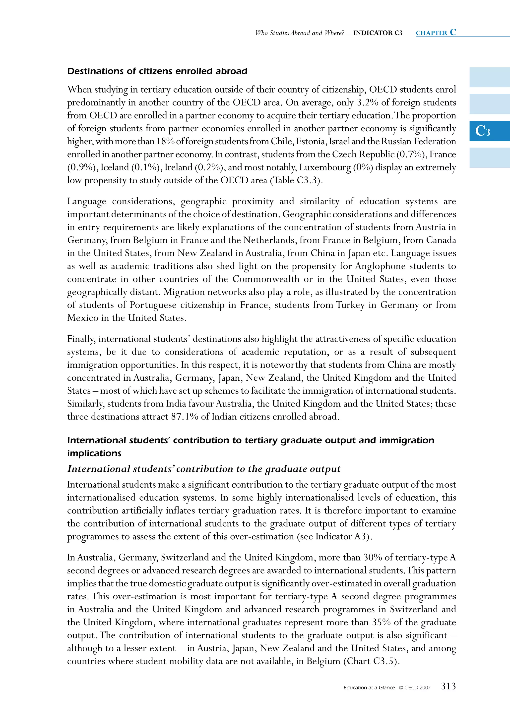 Who Studies Abroad and Where? – INDICATOR C3           chapter   c


Destinations of citizens enrolled abroad
When studying in tertiary education outside of their country of citizenship, OECD students enrol
predominantly in another country of the OECD area. On average, only 3.2% of foreign students
from OECD are enrolled in a partner economy to acquire their tertiary education.The proportion
of foreign students from partner economies enrolled in another partner economy is significantly                       C3
higher, with more than 18% of foreign students from Chile, Estonia, Israel and the Russian Federation
enrolled in another partner economy. In contrast, students from the Czech Republic (0.7%), France
(0.9%), Iceland (0.1%), Ireland (0.2%), and most notably, Luxembourg (0%) display an extremely
low propensity to study outside of the OECD area (Table C3.3).
Language considerations, geographic proximity and similarity of education systems are
important determinants of the choice of destination. Geographic considerations and differences
in entry requirements are likely explanations of the concentration of students from Austria in
Germany, from Belgium in France and the Netherlands, from France in Belgium, from Canada
in the United States, from New Zealand in Australia, from China in Japan etc. Language issues
as well as academic traditions also shed light on the propensity for Anglophone students to
concentrate in other countries of the Commonwealth or in the United States, even those
geographically distant. Migration networks also play a role, as illustrated by the concentration
of students of Portuguese citizenship in France, students from Turkey in Germany or from
Mexico in the United States.
Finally, international students’ destinations also highlight the attractiveness of specific education
systems, be it due to considerations of academic reputation, or as a result of subsequent
immigration opportunities. In this respect, it is noteworthy that students from China are mostly
concentrated in Australia, Germany, Japan, New Zealand, the United Kingdom and the United
States – most of which have set up schemes to facilitate the immigration of international students.
Similarly, students from India favour Australia, the United Kingdom and the United States; these
three destinations attract 87.1% of Indian citizens enrolled abroad.

International students’ contribution to tertiary graduate output and immigration
implications
International students’ contribution to the graduate output
International students make a significant contribution to the tertiary graduate output of the most
internationalised education systems. In some highly internationalised levels of education, this
contribution artificially inflates tertiary graduation rates. It is therefore important to examine
the contribution of international students to the graduate output of different types of tertiary
programmes to assess the extent of this over-estimation (see Indicator A3).
In Australia, Germany, Switzerland and the United Kingdom, more than 30% of tertiary-type A
second degrees or advanced research degrees are awarded to international students. This pattern
implies that the true domestic graduate output is significantly over-estimated in overall graduation
rates. This over-estimation is most important for tertiary-type A second degree programmes
in Australia and the United Kingdom and advanced research programmes in Switzerland and
the United Kingdom, where international graduates represent more than 35% of the graduate
output. The contribution of international students to the graduate output is also significant –
although to a lesser extent – in Austria, Japan, New Zealand and the United States, and among
countries where student mobility data are not available, in Belgium (Chart C3.5).

                                                                          Education at a Glance   © OECD 2007   313
 