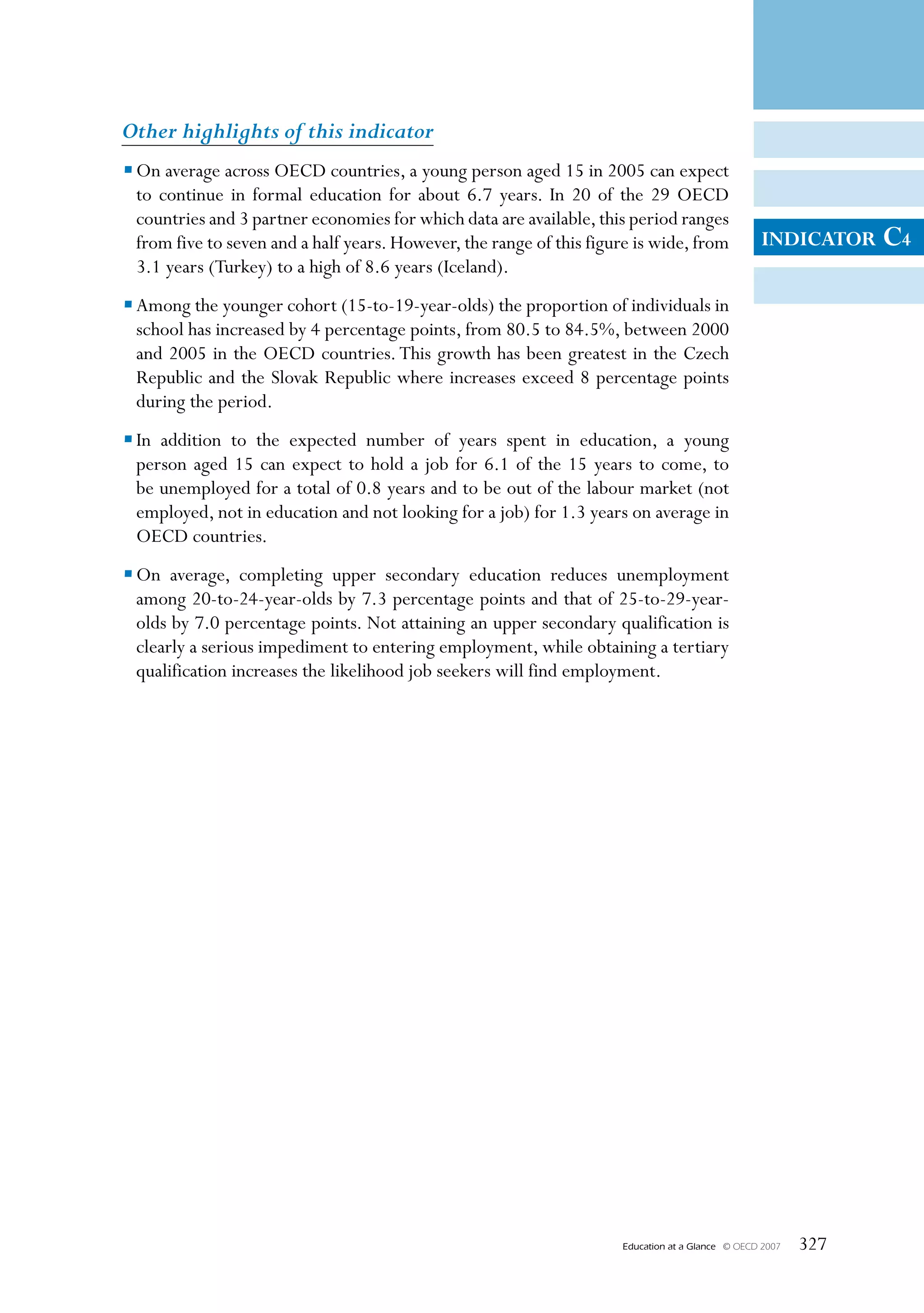 Other highlights of this indicator
• On average across OECD countries, a young person aged 15 in 2005 can expect
  to continue in formal education for about 6.7 years. In 20 of the 29 OECD
  countries and 3 partner economies for which data are available, this period ranges
  from five to seven and a half years. However, the range of this figure is wide, from              INDICATOR     C4
  3.1 years (Turkey) to a high of 8.6 years (Iceland).
• Among the younger cohort (15-to-19-year-olds) the proportion of individuals in
  school has increased by 4 percentage points, from 80.5 to 84.5%, between 2000
  and 2005 in the OECD countries. This growth has been greatest in the Czech
  Republic and the Slovak Republic where increases exceed 8 percentage points
  during the period.
• In addition to the expected number of years spent in education, a young
  person aged 15 can expect to hold a job for 6.1 of the 15 years to come, to
  be unemployed for a total of 0.8 years and to be out of the labour market (not
  employed, not in education and not looking for a job) for 1.3 years on average in
  OECD countries.
• On average, completing upper secondary education reduces unemployment
  among 20-to-24-year-olds by 7.3 percentage points and that of 25-to-29-year-
  olds by 7.0 percentage points. Not attaining an upper secondary qualification is
  clearly a serious impediment to entering employment, while obtaining a tertiary
  qualification increases the likelihood job seekers will find employment.




                                                                      Education at a Glance   © OECD 2007   327
 