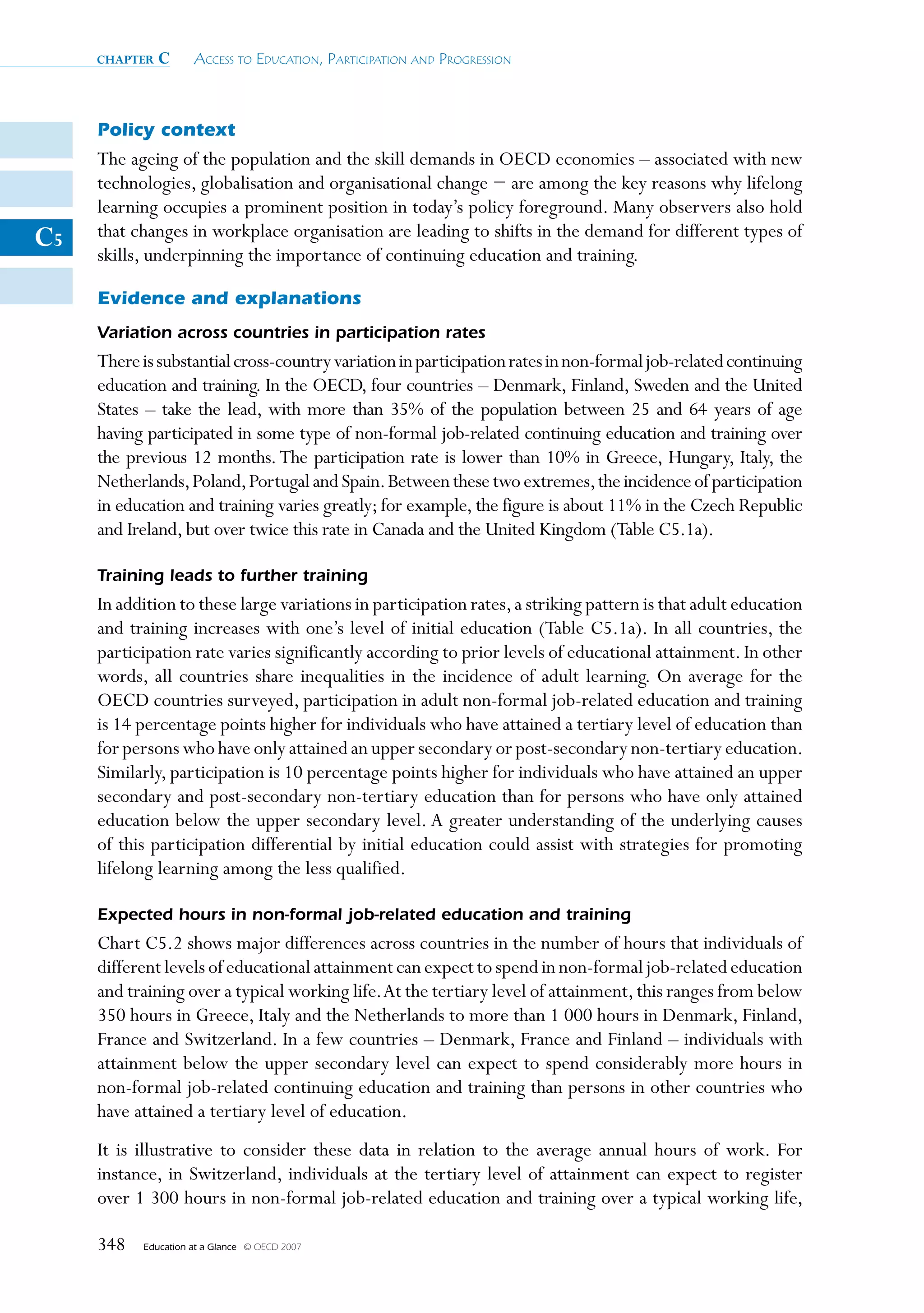chapter   c      Access to educAtion, PArticiPAtion And Progression



     Policy context
     The ageing of the population and the skill demands in OECD economies – associated with new
     technologies, globalisation and organisational change − are among the key reasons why lifelong
     learning occupies a prominent position in today’s policy foreground. Many observers also hold
C5   that changes in workplace organisation are leading to shifts in the demand for different types of
     skills, underpinning the importance of continuing education and training.

     Evidence and explanations
     Variation across countries in participation rates
     There is substantial cross-country variation in participation rates in non-formal job-related continuing
     education and training. In the OECD, four countries – Denmark, Finland, Sweden and the United
     States – take the lead, with more than 35% of the population between 25 and 64 years of age
     having participated in some type of non-formal job-related continuing education and training over
     the previous 12 months. The participation rate is lower than 10% in Greece, Hungary, Italy, the
     Netherlands, Poland, Portugal and Spain. Between these two extremes, the incidence of participation
     in education and training varies greatly; for example, the figure is about 11% in the Czech Republic
     and Ireland, but over twice this rate in Canada and the United Kingdom (Table C5.1a).

     Training leads to further training
     In addition to these large variations in participation rates, a striking pattern is that adult education
     and training increases with one’s level of initial education (Table C5.1a). In all countries, the
     participation rate varies significantly according to prior levels of educational attainment. In other
     words, all countries share inequalities in the incidence of adult learning. On average for the
     OECD countries surveyed, participation in adult non-formal job-related education and training
     is 14 percentage points higher for individuals who have attained a tertiary level of education than
     for persons who have only attained an upper secondary or post-secondary non-tertiary education.
     Similarly, participation is 10 percentage points higher for individuals who have attained an upper
     secondary and post-secondary non-tertiary education than for persons who have only attained
     education below the upper secondary level. A greater understanding of the underlying causes
     of this participation differential by initial education could assist with strategies for promoting
     lifelong learning among the less qualified.

     Expected hours in non-formal job-related education and training
     Chart C5.2 shows major differences across countries in the number of hours that individuals of
     different levels of educational attainment can expect to spend in non-formal job-related education
     and training over a typical working life. At the tertiary level of attainment, this ranges from below
     350 hours in Greece, Italy and the Netherlands to more than 1 000 hours in Denmark, Finland,
     France and Switzerland. In a few countries – Denmark, France and Finland – individuals with
     attainment below the upper secondary level can expect to spend considerably more hours in
     non-formal job-related continuing education and training than persons in other countries who
     have attained a tertiary level of education.
     It is illustrative to consider these data in relation to the average annual hours of work. For
     instance, in Switzerland, individuals at the tertiary level of attainment can expect to register
     over 1 300 hours in non-formal job-related education and training over a typical working life,

     348   Education at a Glance   © OECD 2007
 