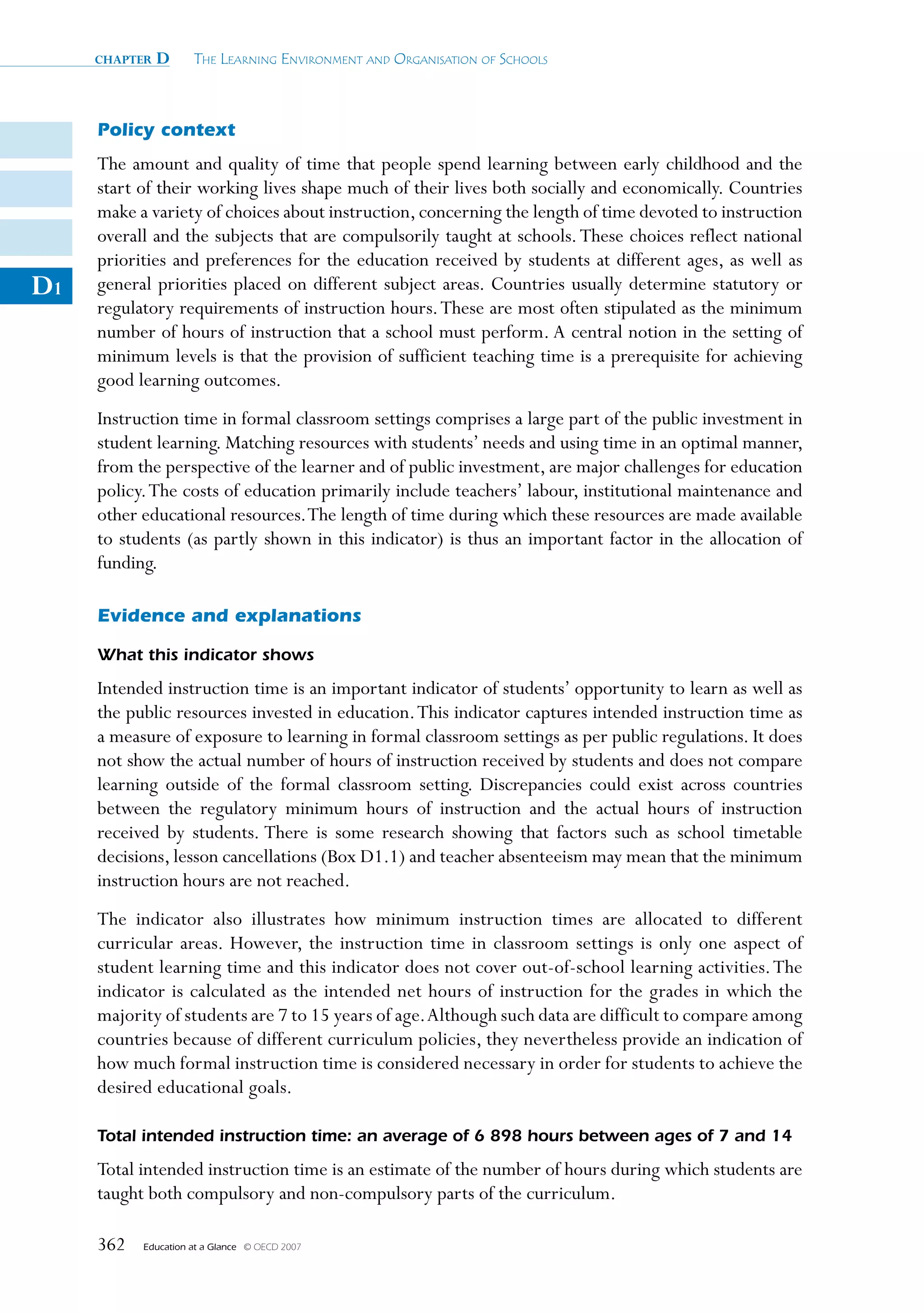 chapter   D      The Learning environmenT and organisaTion of schooLs



     Policy context
     The amount and quality of time that people spend learning between early childhood and the
     start of their working lives shape much of their lives both socially and economically. Countries
     make a variety of choices about instruction, concerning the length of time devoted to instruction
     overall and the subjects that are compulsorily taught at schools. These choices reflect national
     priorities and preferences for the education received by students at different ages, as well as
D1   general priorities placed on different subject areas. Countries usually determine statutory or
     regulatory requirements of instruction hours. These are most often stipulated as the minimum
     number of hours of instruction that a school must perform. A central notion in the setting of
     minimum levels is that the provision of sufficient teaching time is a prerequisite for achieving
     good learning outcomes.
     Instruction time in formal classroom settings comprises a large part of the public investment in
     student learning. Matching resources with students’ needs and using time in an optimal manner,
     from the perspective of the learner and of public investment, are major challenges for education
     policy. The costs of education primarily include teachers’ labour, institutional maintenance and
     other educational resources. The length of time during which these resources are made available
     to students (as partly shown in this indicator) is thus an important factor in the allocation of
     funding.

     Evidence and explanations

     What this indicator shows
     Intended instruction time is an important indicator of students’ opportunity to learn as well as
     the public resources invested in education. This indicator captures intended instruction time as
     a measure of exposure to learning in formal classroom settings as per public regulations. It does
     not show the actual number of hours of instruction received by students and does not compare
     learning outside of the formal classroom setting. Discrepancies could exist across countries
     between the regulatory minimum hours of instruction and the actual hours of instruction
     received by students. There is some research showing that factors such as school timetable
     decisions, lesson cancellations (Box D1.1) and teacher absenteeism may mean that the minimum
     instruction hours are not reached.
     The indicator also illustrates how minimum instruction times are allocated to different
     curricular areas. However, the instruction time in classroom settings is only one aspect of
     student learning time and this indicator does not cover out-of-school learning activities. The
     indicator is calculated as the intended net hours of instruction for the grades in which the
     majority of students are 7 to 15 years of age. Although such data are difficult to compare among
     countries because of different curriculum policies, they nevertheless provide an indication of
     how much formal instruction time is considered necessary in order for students to achieve the
     desired educational goals.

     Total intended instruction time: an average of 6 898 hours between ages of 7 and 14
     Total intended instruction time is an estimate of the number of hours during which students are
     taught both compulsory and non-compulsory parts of the curriculum.

     362   Education at a Glance   © OECD 2007
 