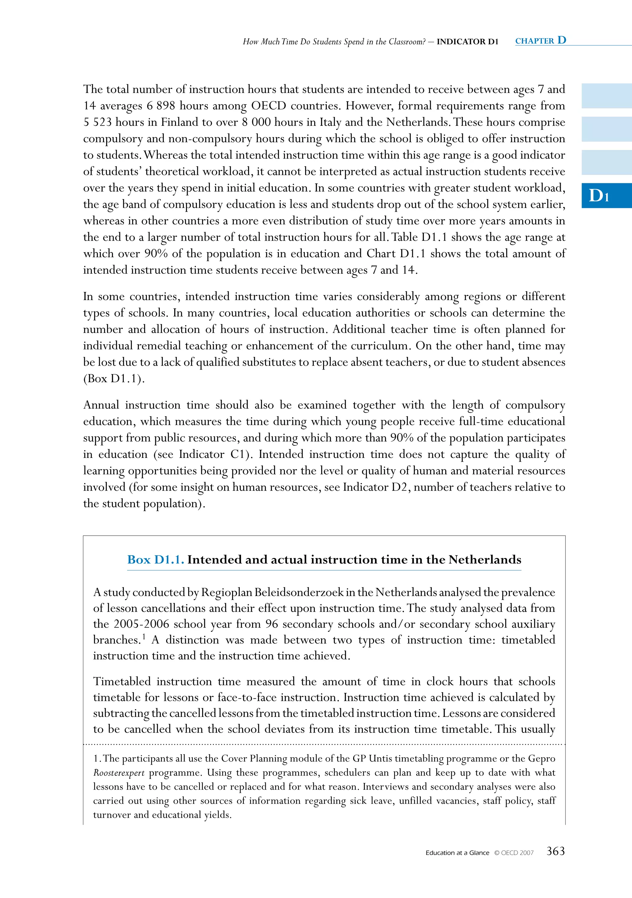 How Much Time Do Students Spend in the Classroom? – INDICATOR D1          chapter   D


The total number of instruction hours that students are intended to receive between ages 7 and
14 averages 6 898 hours among OECD countries. However, formal requirements range from
5 523 hours in Finland to over 8 000 hours in Italy and the Netherlands. These hours comprise
compulsory and non-compulsory hours during which the school is obliged to offer instruction
to students. Whereas the total intended instruction time within this age range is a good indicator
of students’ theoretical workload, it cannot be interpreted as actual instruction students receive
over the years they spend in initial education. In some countries with greater student workload,
the age band of compulsory education is less and students drop out of the school system earlier,                             D1
whereas in other countries a more even distribution of study time over more years amounts in
the end to a larger number of total instruction hours for all. Table D1.1 shows the age range at
which over 90% of the population is in education and Chart D1.1 shows the total amount of
intended instruction time students receive between ages 7 and 14.
In some countries, intended instruction time varies considerably among regions or different
types of schools. In many countries, local education authorities or schools can determine the
number and allocation of hours of instruction. Additional teacher time is often planned for
individual remedial teaching or enhancement of the curriculum. On the other hand, time may
be lost due to a lack of qualified substitutes to replace absent teachers, or due to student absences
(Box D1.1).
Annual instruction time should also be examined together with the length of compulsory
education, which measures the time during which young people receive full-time educational
support from public resources, and during which more than 90% of the population participates
in education (see Indicator C1). Intended instruction time does not capture the quality of
learning opportunities being provided nor the level or quality of human and material resources
involved (for some insight on human resources, see Indicator D2, number of teachers relative to
the student population).



         Box D1.1. Intended and actual instruction time in the Netherlands

  A study conducted by Regioplan Beleidsonderzoek in the Netherlands analysed the prevalence
  of lesson cancellations and their effect upon instruction time. The study analysed data from
  the 2005-2006 school year from 96 secondary schools and/or secondary school auxiliary
  branches.1 A distinction was made between two types of instruction time: timetabled
  instruction time and the instruction time achieved.
  Timetabled instruction time measured the amount of time in clock hours that schools
  timetable for lessons or face-to-face instruction. Instruction time achieved is calculated by
  subtracting the cancelled lessons from the timetabled instruction time. Lessons are considered
  to be cancelled when the school deviates from its instruction time timetable. This usually

  1. The participants all use the Cover Planning module of the GP Untis timetabling programme or the Gepro
  Roosterexpert programme. Using these programmes, schedulers can plan and keep up to date with what
  lessons have to be cancelled or replaced and for what reason. Interviews and secondary analyses were also
  carried out using other sources of information regarding sick leave, unfilled vacancies, staff policy, staff
  turnover and educational yields.


                                                                                 Education at a Glance   © OECD 2007   363
 