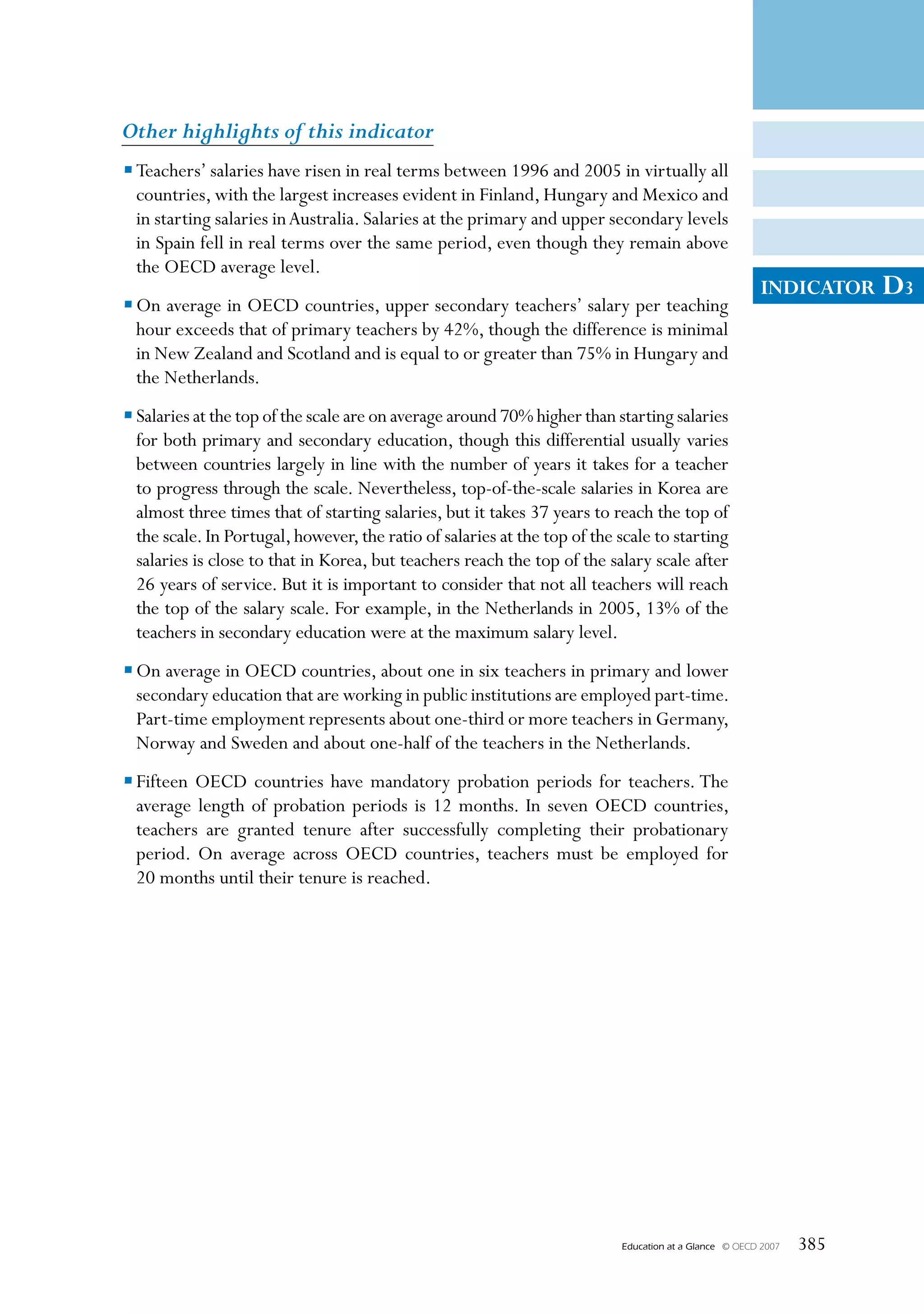Other highlights of this indicator
• Teachers’ salaries have risen in real terms between 1996 and 2005 in virtually all
  countries, with the largest increases evident in Finland, Hungary and Mexico and
  in starting salaries in Australia. Salaries at the primary and upper secondary levels
  in Spain fell in real terms over the same period, even though they remain above
  the OECD average level.
                                                                                                         INDICATOR     D3
• On average in OECD countries, upper secondary teachers’ salary per teaching
  hour exceeds that of primary teachers by 42%, though the difference is minimal
  in New Zealand and Scotland and is equal to or greater than 75% in Hungary and
  the Netherlands.
• Salaries at the top of the scale are on average around 70% higher than starting salaries
  for both primary and secondary education, though this differential usually varies
  between countries largely in line with the number of years it takes for a teacher
  to progress through the scale. Nevertheless, top-of-the-scale salaries in Korea are
  almost three times that of starting salaries, but it takes 37 years to reach the top of
  the scale. In Portugal, however, the ratio of salaries at the top of the scale to starting
  salaries is close to that in Korea, but teachers reach the top of the salary scale after
  26 years of service. But it is important to consider that not all teachers will reach
  the top of the salary scale. For example, in the Netherlands in 2005, 13% of the
  teachers in secondary education were at the maximum salary level.
• On average in OECD countries, about one in six teachers in primary and lower
  secondary education that are working in public institutions are employed part-time.
  Part-time employment represents about one-third or more teachers in Germany,
  Norway and Sweden and about one-half of the teachers in the Netherlands.
• Fifteen OECD countries have mandatory probation periods for teachers. The
  average length of probation periods is 12 months. In seven OECD countries,
  teachers are granted tenure after successfully completing their probationary
  period. On average across OECD countries, teachers must be employed for
  20 months until their tenure is reached.




                                                                           Education at a Glance   © OECD 2007   385
 
