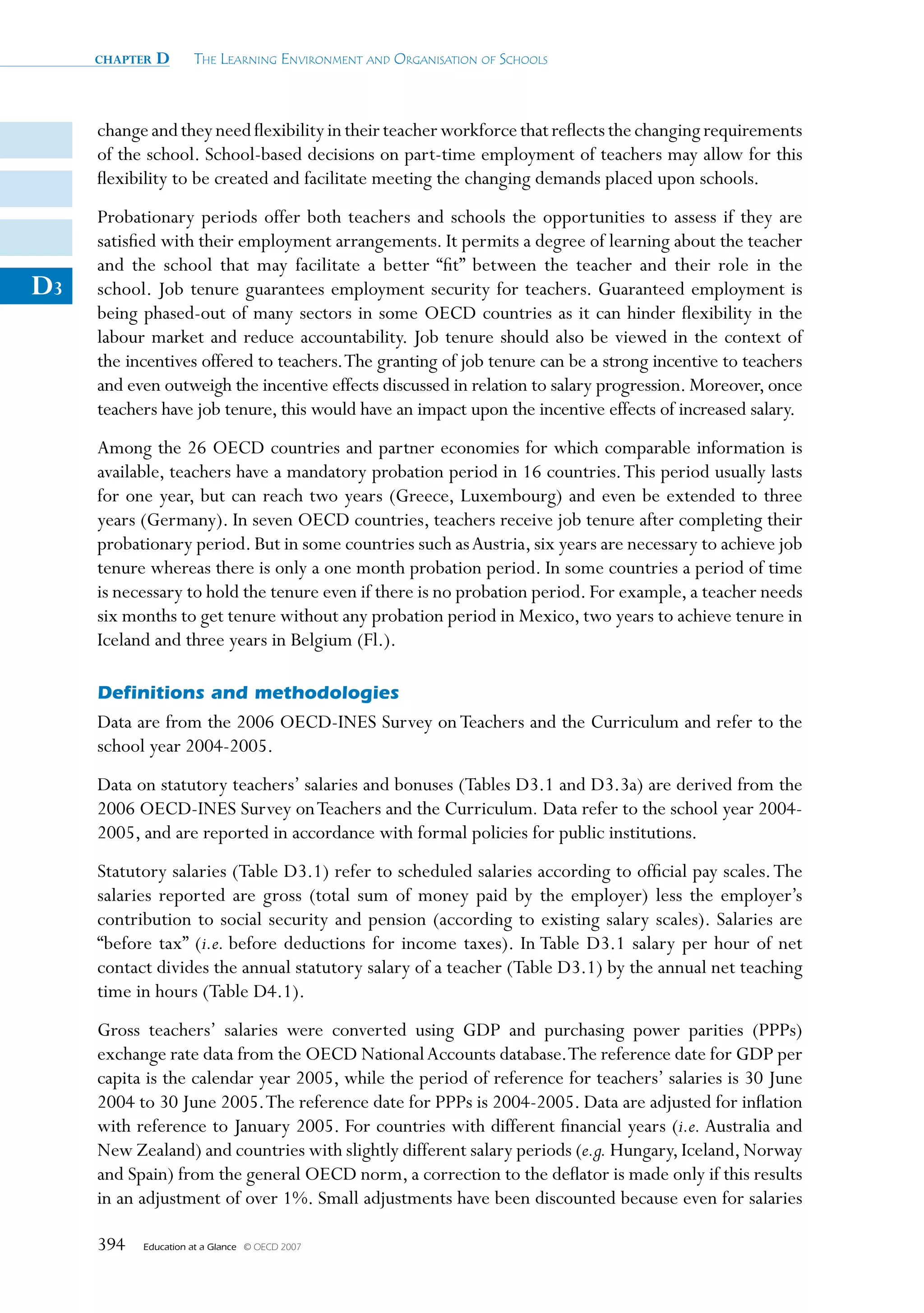 chapter   D      The Learning environmenT and organisaTion of schooLs



     change and they need flexibility in their teacher workforce that reflects the changing requirements
     of the school. School-based decisions on part-time employment of teachers may allow for this
     flexibility to be created and facilitate meeting the changing demands placed upon schools.
     Probationary periods offer both teachers and schools the opportunities to assess if they are
     satisfied with their employment arrangements. It permits a degree of learning about the teacher
     and the school that may facilitate a better “fit” between the teacher and their role in the
D3   school. Job tenure guarantees employment security for teachers. Guaranteed employment is
     being phased-out of many sectors in some OECD countries as it can hinder flexibility in the
     labour market and reduce accountability. Job tenure should also be viewed in the context of
     the incentives offered to teachers. The granting of job tenure can be a strong incentive to teachers
     and even outweigh the incentive effects discussed in relation to salary progression. Moreover, once
     teachers have job tenure, this would have an impact upon the incentive effects of increased salary.
     Among the 26 OECD countries and partner economies for which comparable information is
     available, teachers have a mandatory probation period in 16 countries. This period usually lasts
     for one year, but can reach two years (Greece, Luxembourg) and even be extended to three
     years (Germany). In seven OECD countries, teachers receive job tenure after completing their
     probationary period. But in some countries such as Austria, six years are necessary to achieve job
     tenure whereas there is only a one month probation period. In some countries a period of time
     is necessary to hold the tenure even if there is no probation period. For example, a teacher needs
     six months to get tenure without any probation period in Mexico, two years to achieve tenure in
     Iceland and three years in Belgium (Fl.).

     Definitions and methodologies
     Data are from the 2006 OECD-INES Survey on Teachers and the Curriculum and refer to the
     school year 2004-2005.
     Data on statutory teachers’ salaries and bonuses (Tables D3.1 and D3.3a) are derived from the
     2006 OECD-INES Survey on Teachers and the Curriculum. Data refer to the school year 2004-
     2005, and are reported in accordance with formal policies for public institutions.
     Statutory salaries (Table D3.1) refer to scheduled salaries according to official pay scales. The
     salaries reported are gross (total sum of money paid by the employer) less the employer’s
     contribution to social security and pension (according to existing salary scales). Salaries are
     “before tax” (i.e. before deductions for income taxes). In Table D3.1 salary per hour of net
     contact divides the annual statutory salary of a teacher (Table D3.1) by the annual net teaching
     time in hours (Table D4.1).
     Gross teachers’ salaries were converted using GDP and purchasing power parities (PPPs)
     exchange rate data from the OECD National Accounts database. The reference date for GDP per
     capita is the calendar year 2005, while the period of reference for teachers’ salaries is 30 June
     2004 to 30 June 2005. The reference date for PPPs is 2004-2005. Data are adjusted for inflation
     with reference to January 2005. For countries with different financial years (i.e. Australia and
     New Zealand) and countries with slightly different salary periods (e.g. Hungary, Iceland, Norway
     and Spain) from the general OECD norm, a correction to the deflator is made only if this results
     in an adjustment of over 1%. Small adjustments have been discounted because even for salaries

     394   Education at a Glance   © OECD 2007
 