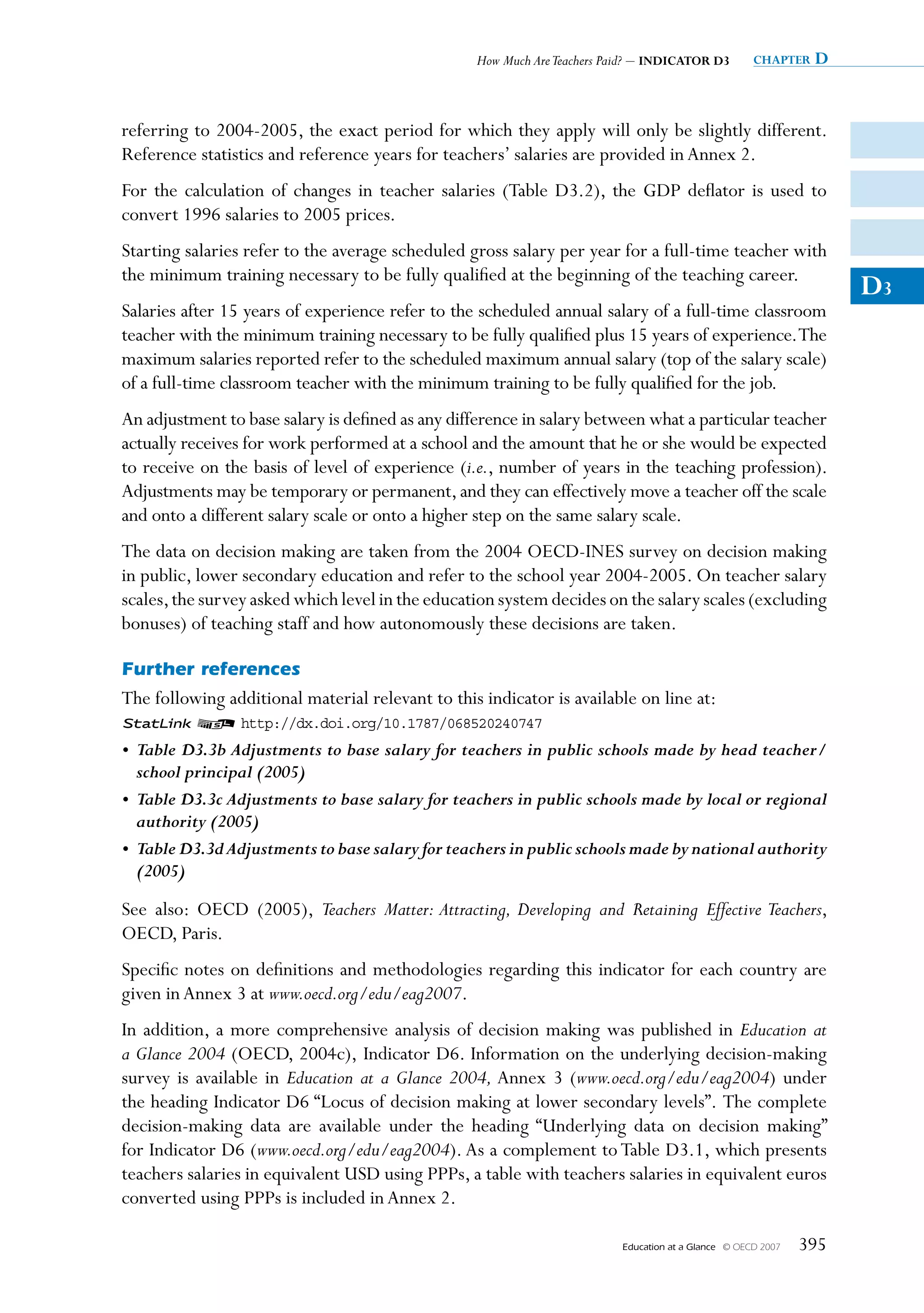 How Much Are Teachers Paid? – INDICATOR D3           chapter   D


referring to 2004-2005, the exact period for which they apply will only be slightly different.
Reference statistics and reference years for teachers’ salaries are provided in Annex 2.
For the calculation of changes in teacher salaries (Table D3.2), the GDP deflator is used to
convert 1996 salaries to 2005 prices.
Starting salaries refer to the average scheduled gross salary per year for a full-time teacher with
the minimum training necessary to be fully qualified at the beginning of the teaching career.
                                                                                                                      D3
Salaries after 15 years of experience refer to the scheduled annual salary of a full-time classroom
teacher with the minimum training necessary to be fully qualified plus 15 years of experience. The
maximum salaries reported refer to the scheduled maximum annual salary (top of the salary scale)
of a full-time classroom teacher with the minimum training to be fully qualified for the job.
An adjustment to base salary is defined as any difference in salary between what a particular teacher
actually receives for work performed at a school and the amount that he or she would be expected
to receive on the basis of level of experience (i.e., number of years in the teaching profession).
Adjustments may be temporary or permanent, and they can effectively move a teacher off the scale
and onto a different salary scale or onto a higher step on the same salary scale.
The data on decision making are taken from the 2004 OECD-INES survey on decision making
in public, lower secondary education and refer to the school year 2004-2005. On teacher salary
scales, the survey asked which level in the education system decides on the salary scales (excluding
bonuses) of teaching staff and how autonomously these decisions are taken.

Further references
The following additional material relevant to this indicator is available on line at:
1 2 http://dx.doi.org/10.1787/068520240747
• Table D3.3b Adjustments to base salary for teachers in public schools made by head teacher/
  school principal (2005)
• Table D3.3c Adjustments to base salary for teachers in public schools made by local or regional
  authority (2005)
• Table D3.3d Adjustments to base salary for teachers in public schools made by national authority
  (2005)

See also: OECD (2005), Teachers Matter: Attracting, Developing and Retaining Effective Teachers,
OECD, Paris.
Specific notes on definitions and methodologies regarding this indicator for each country are
given in Annex 3 at www.oecd.org/edu/eag2007.
In addition, a more comprehensive analysis of decision making was published in Education at
a Glance 2004 (OECD, 2004c), Indicator D6. Information on the underlying decision-making
survey is available in Education at a Glance 2004, Annex 3 (www.oecd.org/edu/eag2004) under
the heading Indicator D6 “Locus of decision making at lower secondary levels”. The complete
decision-making data are available under the heading “Underlying data on decision making”
for Indicator D6 (www.oecd.org/edu/eag2004). As a complement to Table D3.1, which presents
teachers salaries in equivalent USD using PPPs, a table with teachers salaries in equivalent euros
converted using PPPs is included in Annex 2.

                                                                          Education at a Glance   © OECD 2007   395
 