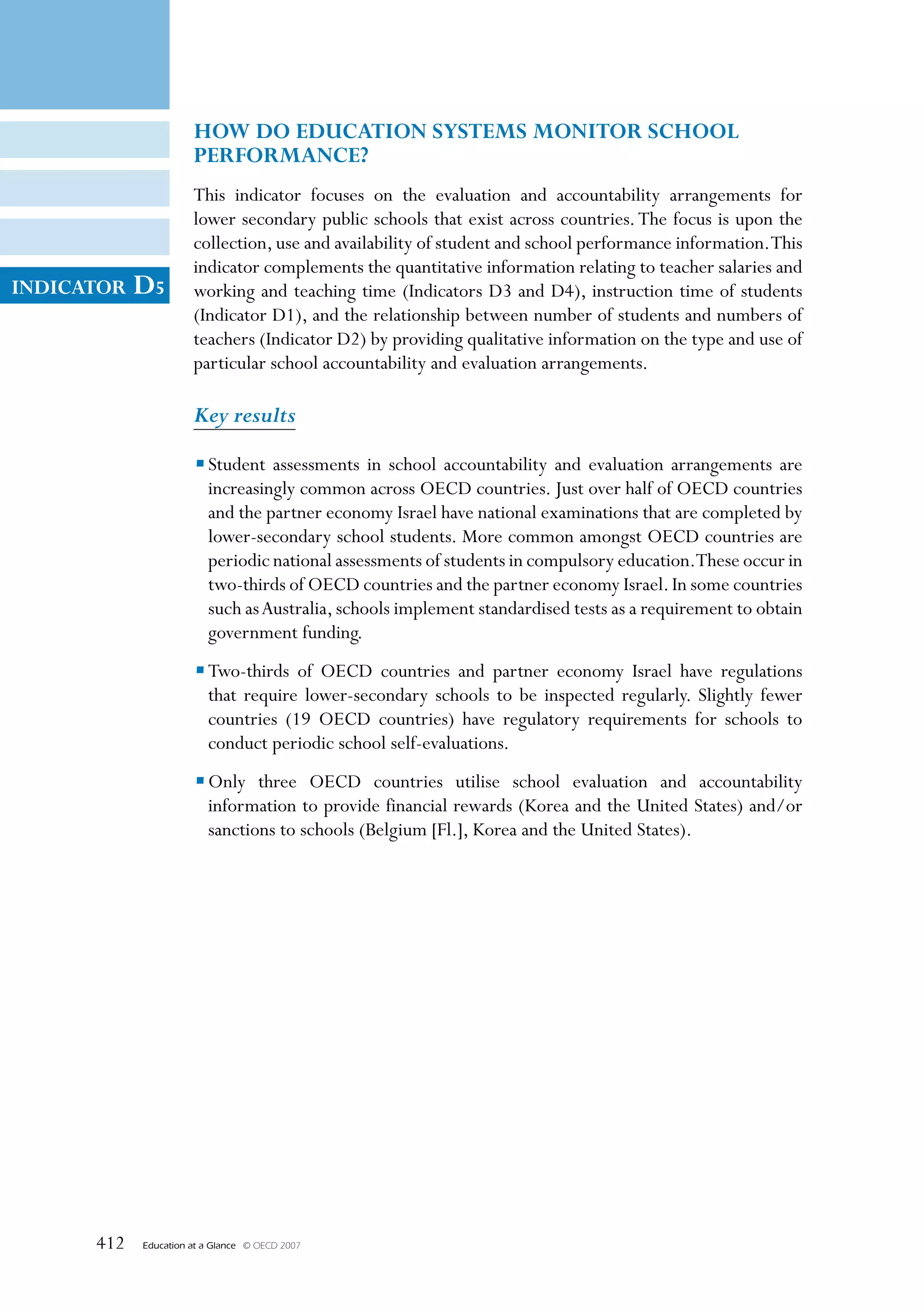 HOW DO eDuCATION sysTems mONITOR sCHOOl
                       PeRFORmANCe?
                       This indicator focuses on the evaluation and accountability arrangements for
                       lower secondary public schools that exist across countries. The focus is upon the
                       collection, use and availability of student and school performance information. This
                       indicator complements the quantitative information relating to teacher salaries and
INDICATOR   D5         working and teaching time (Indicators D3 and D4), instruction time of students
                       (Indicator D1), and the relationship between number of students and numbers of
                       teachers (Indicator D2) by providing qualitative information on the type and use of
                       particular school accountability and evaluation arrangements.

                       Key results

                       • Student assessments in school accountability and evaluation arrangements are
                         increasingly common across OECD countries. Just over half of OECD countries
                         and the partner economy Israel have national examinations that are completed by
                         lower-secondary school students. More common amongst OECD countries are
                         periodic national assessments of students in compulsory education.These occur in
                         two-thirds of OECD countries and the partner economy Israel. In some countries
                         such as Australia, schools implement standardised tests as a requirement to obtain
                         government funding.
                       • Two-thirds of OECD countries and partner economy Israel have regulations
                         that require lower-secondary schools to be inspected regularly. Slightly fewer
                         countries (19 OECD countries) have regulatory requirements for schools to
                         conduct periodic school self-evaluations.
                       • Only three OECD countries utilise school evaluation and accountability
                         information to provide financial rewards (Korea and the United States) and/or
                         sanctions to schools (Belgium [Fl.], Korea and the United States).




      412   Education at a Glance   © OECD 2007
 