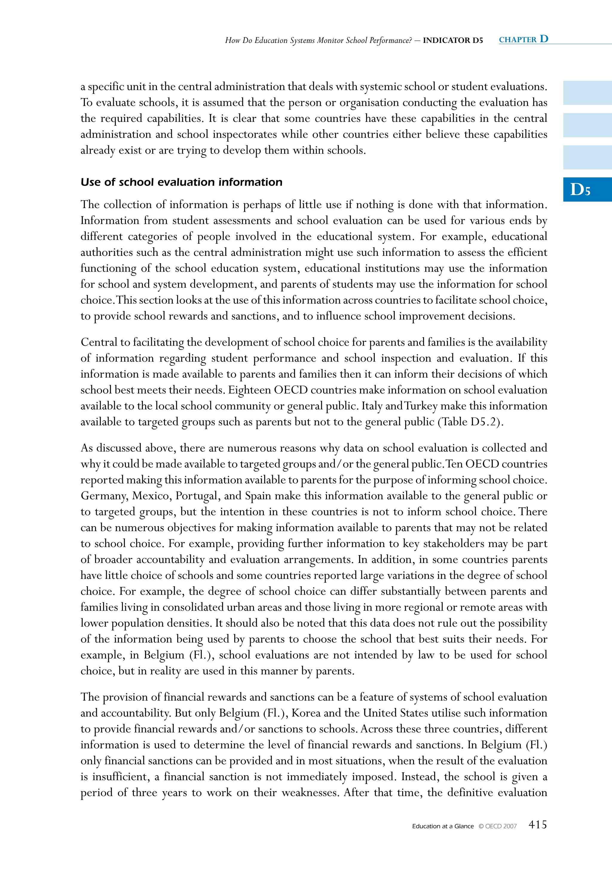 How Do Education Systems Monitor School Performance? – INDICATOR D5          chapter   D


a specific unit in the central administration that deals with systemic school or student evaluations.
To evaluate schools, it is assumed that the person or organisation conducting the evaluation has
the required capabilities. It is clear that some countries have these capabilities in the central
administration and school inspectorates while other countries either believe these capabilities
already exist or are trying to develop them within schools.

Use of school evaluation information
                                                                                                                           D5
The collection of information is perhaps of little use if nothing is done with that information.
Information from student assessments and school evaluation can be used for various ends by
different categories of people involved in the educational system. For example, educational
authorities such as the central administration might use such information to assess the efficient
functioning of the school education system, educational institutions may use the information
for school and system development, and parents of students may use the information for school
choice.This section looks at the use of this information across countries to facilitate school choice,
to provide school rewards and sanctions, and to influence school improvement decisions.
Central to facilitating the development of school choice for parents and families is the availability
of information regarding student performance and school inspection and evaluation. If this
information is made available to parents and families then it can inform their decisions of which
school best meets their needs. Eighteen OECD countries make information on school evaluation
available to the local school community or general public. Italy and Turkey make this information
available to targeted groups such as parents but not to the general public (Table D5.2).
As discussed above, there are numerous reasons why data on school evaluation is collected and
why it could be made available to targeted groups and/or the general public.Ten OECD countries
reported making this information available to parents for the purpose of informing school choice.
Germany, Mexico, Portugal, and Spain make this information available to the general public or
to targeted groups, but the intention in these countries is not to inform school choice. There
can be numerous objectives for making information available to parents that may not be related
to school choice. For example, providing further information to key stakeholders may be part
of broader accountability and evaluation arrangements. In addition, in some countries parents
have little choice of schools and some countries reported large variations in the degree of school
choice. For example, the degree of school choice can differ substantially between parents and
families living in consolidated urban areas and those living in more regional or remote areas with
lower population densities. It should also be noted that this data does not rule out the possibility
of the information being used by parents to choose the school that best suits their needs. For
example, in Belgium (Fl.), school evaluations are not intended by law to be used for school
choice, but in reality are used in this manner by parents.
The provision of financial rewards and sanctions can be a feature of systems of school evaluation
and accountability. But only Belgium (Fl.), Korea and the United States utilise such information
to provide financial rewards and/or sanctions to schools. Across these three countries, different
information is used to determine the level of financial rewards and sanctions. In Belgium (Fl.)
only financial sanctions can be provided and in most situations, when the result of the evaluation
is insufficient, a financial sanction is not immediately imposed. Instead, the school is given a
period of three years to work on their weaknesses. After that time, the definitive evaluation

                                                                               Education at a Glance   © OECD 2007   415
 