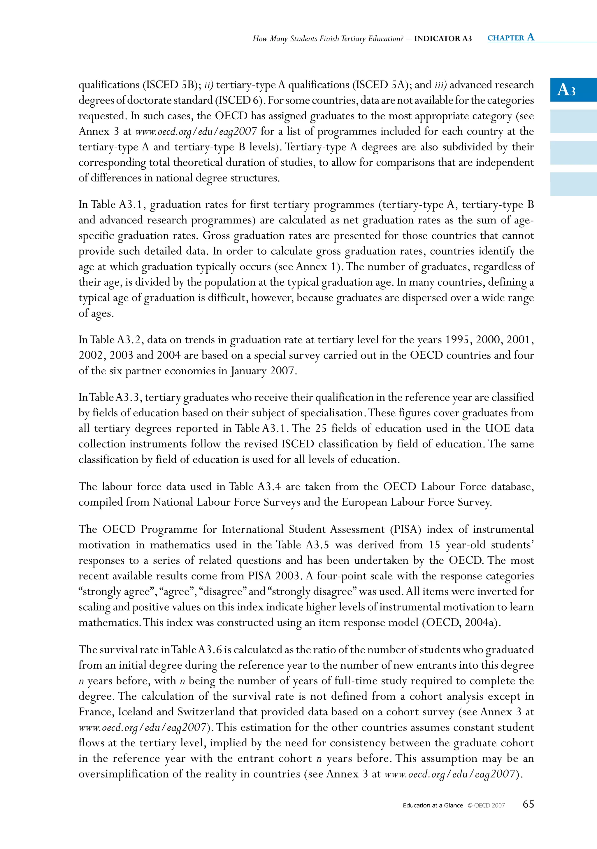 How Many Students Finish Tertiary Education? – INDICATOR A3          chapter a




qualifications (ISCED 5B); ii) tertiary-type A qualifications (ISCED 5A); and iii) advanced research
degrees of doctorate standard (ISCED 6). For some countries, data are not available for the categories
                                                                                                                         A3
requested. In such cases, the OECD has assigned graduates to the most appropriate category (see
Annex 3 at www.oecd.org/edu/eag2007 for a list of programmes included for each country at the
tertiary-type A and tertiary-type B levels). Tertiary-type A degrees are also subdivided by their
corresponding total theoretical duration of studies, to allow for comparisons that are independent
of differences in national degree structures.
In Table A3.1, graduation rates for first tertiary programmes (tertiary-type A, tertiary-type B
and advanced research programmes) are calculated as net graduation rates as the sum of age-
specific graduation rates. Gross graduation rates are presented for those countries that cannot
provide such detailed data. In order to calculate gross graduation rates, countries identify the
age at which graduation typically occurs (see Annex 1). The number of graduates, regardless of
their age, is divided by the population at the typical graduation age. In many countries, defining a
typical age of graduation is difficult, however, because graduates are dispersed over a wide range
of ages.
In Table A3.2, data on trends in graduation rate at tertiary level for the years 1995, 2000, 2001,
2002, 2003 and 2004 are based on a special survey carried out in the OECD countries and four
of the six partner economies in January 2007.
In Table A3.3, tertiary graduates who receive their qualification in the reference year are classified
by fields of education based on their subject of specialisation. These figures cover graduates from
all tertiary degrees reported in Table A3.1. The 25 fields of education used in the UOE data
collection instruments follow the revised ISCED classification by field of education. The same
classification by field of education is used for all levels of education.

The labour force data used in Table A3.4 are taken from the OECD Labour Force database,
compiled from National Labour Force Surveys and the European Labour Force Survey.

The OECD Programme for International Student Assessment (PISA) index of instrumental
motivation in mathematics used in the Table A3.5 was derived from 15 year-old students’
responses to a series of related questions and has been undertaken by the OECD. The most
recent available results come from PISA 2003. A four-point scale with the response categories
“strongly agree”, “agree”, “disagree” and “strongly disagree” was used. All items were inverted for
scaling and positive values on this index indicate higher levels of instrumental motivation to learn
mathematics. This index was constructed using an item response model (OECD, 2004a).

The survival rate in Table A3.6 is calculated as the ratio of the number of students who graduated
from an initial degree during the reference year to the number of new entrants into this degree
n years before, with n being the number of years of full-time study required to complete the
degree. The calculation of the survival rate is not defined from a cohort analysis except in
France, Iceland and Switzerland that provided data based on a cohort survey (see Annex 3 at
www.oecd.org/edu/eag2007). This estimation for the other countries assumes constant student
flows at the tertiary level, implied by the need for consistency between the graduate cohort
in the reference year with the entrant cohort n years before. This assumption may be an
oversimplification of the reality in countries (see Annex 3 at www.oecd.org/edu/eag2007).

                                                                              Education at a Glance   © OECD 2007   65
 