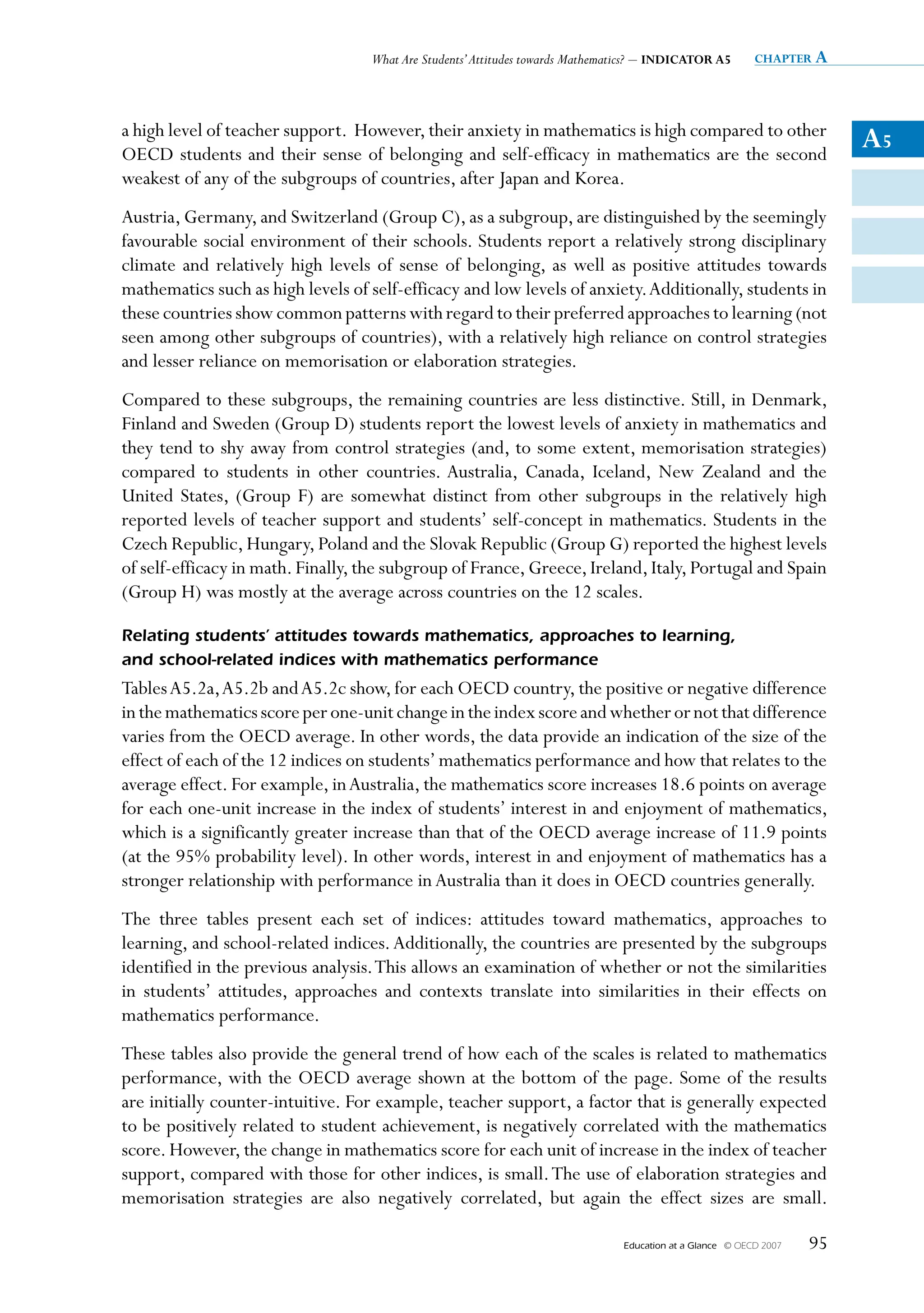 What Are Students’ Attitudes towards Mathematics? – INDICATOR A5         chapter a




a high level of teacher support. However, their anxiety in mathematics is high compared to other
OECD students and their sense of belonging and self-efficacy in mathematics are the second
                                                                                                                          A5
weakest of any of the subgroups of countries, after Japan and Korea.
Austria, Germany, and Switzerland (Group C), as a subgroup, are distinguished by the seemingly
favourable social environment of their schools. Students report a relatively strong disciplinary
climate and relatively high levels of sense of belonging, as well as positive attitudes towards
mathematics such as high levels of self-efficacy and low levels of anxiety. Additionally, students in
these countries show common patterns with regard to their preferred approaches to learning (not
seen among other subgroups of countries), with a relatively high reliance on control strategies
and lesser reliance on memorisation or elaboration strategies.
Compared to these subgroups, the remaining countries are less distinctive. Still, in Denmark,
Finland and Sweden (Group D) students report the lowest levels of anxiety in mathematics and
they tend to shy away from control strategies (and, to some extent, memorisation strategies)
compared to students in other countries. Australia, Canada, Iceland, New Zealand and the
United States, (Group F) are somewhat distinct from other subgroups in the relatively high
reported levels of teacher support and students’ self-concept in mathematics. Students in the
Czech Republic, Hungary, Poland and the Slovak Republic (Group G) reported the highest levels
of self-efficacy in math. Finally, the subgroup of France, Greece, Ireland, Italy, Portugal and Spain
(Group H) was mostly at the average across countries on the 12 scales.

Relating	students’	attitudes	towards	mathematics,	approaches	to	learning,		
and	school-related	indices	with	mathematics	performance
Tables A5.2a, A5.2b and A5.2c show, for each OECD country, the positive or negative difference
in the mathematics score per one-unit change in the index score and whether or not that difference
varies from the OECD average. In other words, the data provide an indication of the size of the
effect of each of the 12 indices on students’ mathematics performance and how that relates to the
average effect. For example, in Australia, the mathematics score increases 18.6 points on average
for each one-unit increase in the index of students’ interest in and enjoyment of mathematics,
which is a significantly greater increase than that of the OECD average increase of 11.9 points
(at the 95% probability level). In other words, interest in and enjoyment of mathematics has a
stronger relationship with performance in Australia than it does in OECD countries generally.
The three tables present each set of indices: attitudes toward mathematics, approaches to
learning, and school-related indices. Additionally, the countries are presented by the subgroups
identified in the previous analysis. This allows an examination of whether or not the similarities
in students’ attitudes, approaches and contexts translate into similarities in their effects on
mathematics performance.
These tables also provide the general trend of how each of the scales is related to mathematics
performance, with the OECD average shown at the bottom of the page. Some of the results
are initially counter-intuitive. For example, teacher support, a factor that is generally expected
to be positively related to student achievement, is negatively correlated with the mathematics
score. However, the change in mathematics score for each unit of increase in the index of teacher
support, compared with those for other indices, is small. The use of elaboration strategies and
memorisation strategies are also negatively correlated, but again the effect sizes are small.

                                                                               Education at a Glance   © OECD 2007   95
 