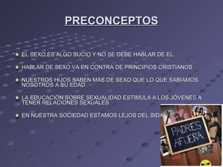 PRECONCEPTOS EL SEXO ES ALGO SUCIO Y NO SE DEBE HABLAR DE EL  HABLAR DE SEXO VA EN CONTRA DE PRINCIPIOS CRISTIANOS  NUESTROS HIJOS SABEN MÁS DE SEXO QUE LO QUE SABÍAMOS NOSOTROS A SU EDAD LA EDUCACIÓN SOBRE SEXUALIDAD ESTIMULA A LOS JÓVENES A TENER RELACIONES SEXUALES EN NUESTRA SOCIEDAD ESTAMOS LEJOS DEL SIDA  