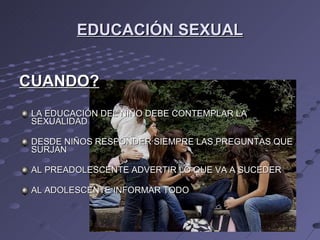 EDUCACIÓN SEXUAL CUANDO? LA EDUCACIÓN DEL NIÑO DEBE CONTEMPLAR LA SEXUALIDAD DESDE NIÑOS RESPONDER SIEMPRE LAS PREGUNTAS QUE SURJAN AL PREADOLESCENTE ADVERTIR LO QUE VA A SUCEDER AL ADOLESCENTE INFORMAR TODO 