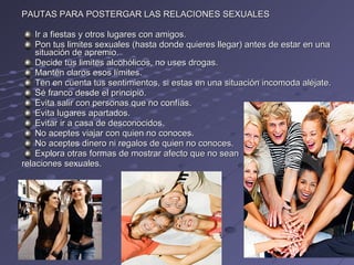 PAUTAS PARA POSTERGAR LAS RELACIONES SEXUALES Ir a fiestas y otros lugares con amigos. Pon tus limites sexuales (hasta donde quieres llegar) antes de estar en una situación de apremio. Decide tus limites alcohólicos, no uses drogas. Mantén claros esos límites. Ten en cuenta tus sentimientos, si estas en una situación incomoda aléjate. Sé franco desde el principio. Evita salir con personas que no confías. Evita lugares apartados. Evitar ir a casa de desconocidos. No aceptes viajar con quien no conoces. No aceptes dinero ni regalos de quien no conoces. Explora otras formas de mostrar afecto que no sean  relaciones sexuales. 