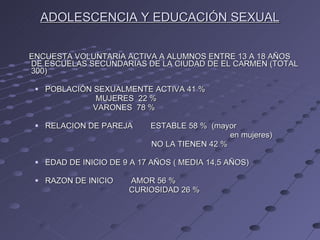ADOLESCENCIA Y EDUCACIÓN SEXUAL   ENCUESTA VOLUNTARIA ACTIVA A ALUMNOS ENTRE 13 A 18 AÑOS DE ESCUELAS SECUNDARIAS DE LA CIUDAD DE EL CARMEN (TOTAL 300) POBLACIÓN SEXUALMENTE ACTIVA 41 %  MUJERES  22 % VARONES  78 % RELACION DE PAREJA  ESTABLE 58 %  (mayor  en mujeres) NO LA TIENEN 42 % EDAD DE INICIO DE 9 A 17 AÑOS ( MEDIA 14,5 AÑOS) RAZON DE INICIO  AMOR 56 % CURIOSIDAD 26 % 