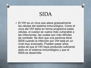 SIDA
O El VIH es un virus que ataca gradualmente
  las células del sistema inmunológico. Como el
  virus del VIH daña en forma progresiva estas
  células, el cuerpo se vuelve más vulnerable a
  las infecciones, las cuales son más difíciles
  de combatir. Se dice que una persona tiene
  SIDA cuando la infección por VIH está en un
  nivel muy avanzado. Pueden pasar años
  antes de que el VIH haya producido suficiente
  daño en el sistema inmunológico y que el
  SIDA se desarrolle.
 