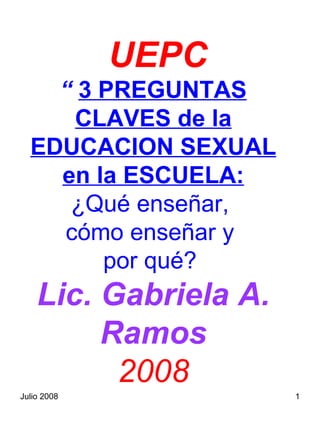 UEPC
    “ 3 PREGUNTAS
     CLAVES de la
  EDUCACION SEXUAL
    en la ESCUELA:
     ¿Qué enseñar,
    cómo enseñar y
        por qué?
    Lic. Gabriela A.
         Ramos
          2008
Julio 2008             1
 