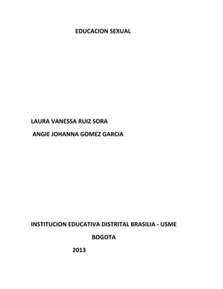 EDUCACION SEXUAL




LAURA VANESSA RUIZ SORA
ANGIE JOHANNA GOMEZ GARCIA




INSTITUCION EDUCATIVA DISTRITAL BRASILIA - USME
                    BOGOTA
             2013
 