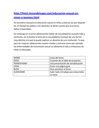 http://html.rincondelvago.com/educacion-sexual-en-
ninos-y-jovenes.html
Se considera necesaria la educación sexual en niños y jóvenes ya que después
de un tiempo los padres o los docentes se darán cuenta que ocurrieron
daños irreparables.

Sin embargo en muchos adolescentes hablar de sexualidad ha causado tabú y
confusión, en la familia el tema de la sexualidad lo manejan de una forma
muy distinta a lo que la puede explicar un docente de una institución. Ya que
para las mujeres adolescentes existen miedos y temores como por ejemplo
las enfermedades de transmisión sexual no obstante el sida o embarazos de
niñas no deseados.


WORD                                   Inicio del tema
EXCEL                                  Creación de la tabla de proyectos
POWER POINT                            Una presentación de sensibilización
HTML                                   Crear una página guía
BLOG                                   Para socializar el tema
SLIDESHARE                             Subir todo el trabajo para desarrollar
                                       su tema
 