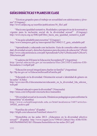 GUÍAS DIDÁCTICAS Y PLANES DE CLASE 
· “Técnicas grupales para el trabajo en sexualidad con adolescentes y jóve-nes” 
(Uruguay) 
http://www.unfpa.org.uy/userfiles/publications/56_file1.pdf 
· “Hacia una igualdad sustantiva. Realidades y perspectivas de la normativa 
vigente para la inclusión social de la diversidad sexual” (Uruguay) 
http://www.mysu.org.uy/IMG/pdf/libro_hacia_una_igualdad_sustantiva_p.pdf 
· “Una guía saludable para nosotras” (Uruguay) 
http://www.inmujeres.gub.uy/innovaportal/file/19642/1/2_guia_saludable.pdf 
· “Aprendiendo y educando con inclusión. Guía de consulta sobre sexuali-dad, 
diversidad sexual y derechos humanos para docentes de educación” (Perú) 
http://www.educatolerancia.com/pdf/Aprendiendo%20y%20educando%20con% 
20inclusion.pdf 
· “Cuaderno de ESI para la Educación Secundaria II” (Argentina) 
http://portal.educacion.gov.ar/secundaria/files/2013/03/Cuaderno-ESI-Secundaria- 
2-webpdf.pdf 
· “Educación sexual integral para charlar en familia” (Argentina) 
ftp://ftp.me.gov.ar/vs/EducacionSexualEnFamilia.pdf 
· “Educando en la diversidad. Orientación sexual e identidad de género en 
las aulas” (Chile) 
http://www.movilh.cl/documentacion/educando_en_la_diversidad_2da_edicion_ 
web.pdf 
· “Manual educativo para la diversidad” (Venezuela) 
http://issuu.com/reflejosdevenezuela/docs/manualdsx 
· “Diversidad sexual en la escuela. Dinámicas pedagógicas para enfrentar la 
homofobia” (Colombia) 
http://www.colombiaaprende.edu.co/html/mediateca/1607/articles- 
169202_archivo.pdf 
· “Familias de colores” (España) 
http://felgtb.com/educacion/FamiliasColores/#/1/ 
· “Homofobia en las aulas 2013. ¿Educamos en la diversidad afectivo 
sexual?” (España) http://www.cogam.es/rs/7590/d112d6ad-54ec-438b-9358- 
4483f9e98868/b02/fd/1/filename/homofobia-en-las-aulas-2013.pdf 
100 
 