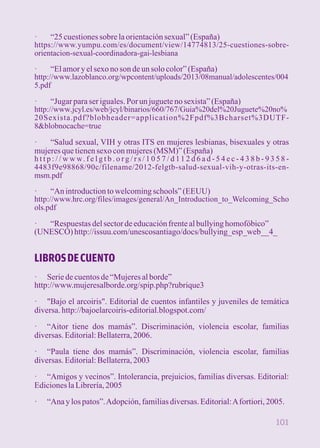 · “25 cuestiones sobre la orientación sexual” (España) 
https://www.yumpu.com/es/document/view/14774813/25-cuestiones-sobre-orientacion- 
sexual-coordinadora-gai-lesbiana 
· “El amor y el sexo no son de un solo color” (España) 
http://www.lazoblanco.org/wpcontent/uploads/2013/08manual/adolescentes/004 
5.pdf 
· “Jugar para ser iguales. Por un juguete no sexista” (España) 
http://www.jcyl.es/web/jcyl/binarios/660/767/Guia%20del%20Juguete%20no% 
20Sexista.pdf?blobheader=application%2Fpdf%3Bcharset%3DUTF- 
8&blobnocache=true 
· “Salud sexual, VIH y otras ITS en mujeres lesbianas, bisexuales y otras 
mujeres que tienen sexo con mujeres (MSM)” (España) 
h t t p : / / w w w. f e l g t b . o r g / r s / 1 0 5 7 / d 1 1 2 d 6 a d - 5 4 e c - 4 3 8 b - 9 3 5 8 - 
4483f9e98868/90c/filename/2012-felgtb-salud-sexual-vih-y-otras-its-en-msm. 
pdf 
· “An introduction to welcoming schools” (EEUU) 
http://www.hrc.org/files/images/general/An_Introduction_to_Welcoming_Scho 
ols.pdf 
· “Respuestas del sector de educación frente al bullying homofóbico” 
(UNESCO) http://issuu.com/unescosantiago/docs/bullying_esp_web__4_ 
LIBROS DE CUENTO 
· Serie de cuentos de “Mujeres al borde” 
http://www.mujeresalborde.org/spip.php?rubrique3 
· "Bajo el arcoiris". Editorial de cuentos infantiles y juveniles de temática 
diversa. http://bajoelarcoiris-editorial.blogspot.com/ 
· “Aitor tiene dos mamás”. Discriminación, violencia escolar, familias 
diversas. Editorial: Bellaterra, 2006. 
· “Paula tiene dos mamás”. Discriminación, violencia escolar, familias 
diversas. Editorial: Bellaterra, 2003 
· “Amigos y vecinos”. Intolerancia, prejuicios, familias diversas. Editorial: 
Ediciones la Librería, 2005 
· “Ana y los patos”. Adopción, familias diversas. Editorial: A fortiori, 2005. 
101 
 