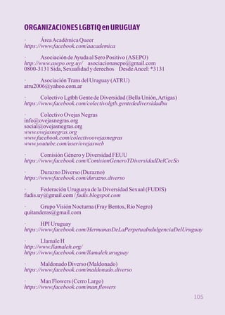 ORGANIZACIONES LGBTIQ en URUGUAY 
· Área Académica Queer 
https://www.facebook.com/aacademica 
· Asociación de Ayuda al Sero Positivo (ASEPO) 
http://www.asepo.org.uy/ asociacionasepo@gmail.com 
0800-3131 Sida, Sexualidad y derechos Desde Ancel: *3131 
· Asociación Trans del Uruguay (ATRU) 
atru2006@yahoo.com.ar 
· Colectivo Lgtbh Gente de Diversidad (Bella Unión, Artigas) 
https://www.facebook.com/colectivolgtb.gentedediversidadbu 
· Colectivo Ovejas Negras 
info@ovejasnegras.org 
social@ovejasnegras.org 
www.ovejasnegras.org 
www.facebook.com/colectivoovejasnegras 
www.youtube.com/user/ovejasweb 
· Comisión Género y Diversidad FEUU 
https://www.facebook.com/ComisionGeneroYDiversidadDelCecSo 
· Durazno Diverso (Durazno) 
https://www.facebook.com/durazno.diverso 
· Federación Uruguaya de la Diversidad Sexual (FUDIS) 
fudis.uy@gmail.com / fudis.blogspot.com 
· Grupo Visión Nocturna (Fray Bentos, Río Negro) 
quitanderas@gmail.com 
· HPI Uruguay 
https://www.facebook.com/HermanasDeLaPerpetuaIndulgenciaDelUruguay 
· Llamale H 
http://www.llamaleh.org/ 
https://www.facebook.com/llamaleh.uruguay 
· Maldonado Diverso (Maldonado) 
https://www.facebook.com/maldonado.diverso 
· Man Flowers (Cerro Largo) 
https://www.facebook.com/man.flowers 
105 
 