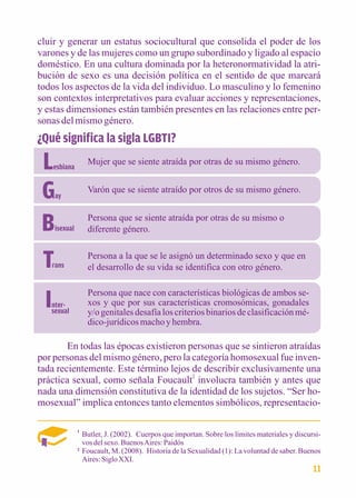 cluir y generar un estatus sociocultural que consolida el poder de los 
varones y de las mujeres como un grupo subordinado y ligado al espacio 
doméstico. En una cultura dominada por la heteronormatividad la atri-bución 
de sexo es una decisión política en el sentido de que marcará 
todos los aspectos de la vida del individuo. Lo masculino y lo femenino 
son contextos interpretativos para evaluar acciones y representaciones, 
y estas dimensiones están también presentes en las relaciones entre per-sonas 
del mismo género. 
¿Qué significa la sigla LGBTI? 
Lesbiana Mujer que se siente atraída por otras de su mismo género. 
Gay 
Varón que se siente atraído por otros de su mismo género. 
Bisexual 
Persona que se siente atraída por otras de su mismo o 
diferente género. 
Trans 
Persona a la que se le asignó un determinado sexo y que en 
el desarrollo de su vida se identifica con otro género. 
Inter-sexual 
Persona que nace con características biológicas de ambos se-xos 
y que por sus características cromosómicas, gonadales 
y/o genitales desafía los criterios binarios de clasificación mé-dico- 
jurídicos macho y hembra. 
En todas las épocas existieron personas que se sintieron atraídas 
por personas del mismo género, pero la categoría homosexual fue inven-tada 
recientemente. Este término lejos de describir exclusivamente una 
práctica sexual, como señala Foucault2 involucra también y antes que 
nada una dimensión constitutiva de la identidad de los sujetos. “Ser ho-mosexual” 
implica entonces tanto elementos simbólicos, representacio- 
Butler, J. (2002). Cuerpos que importan. Sobre los límites materiales y discursi-vos 
del sexo. Buenos Aires: Paidós 
Foucault, M. (2008). Historia de la Sexualidad (1): La voluntad de saber. Buenos 
Aires: Siglo XXI. 
1 
2 
11 
 