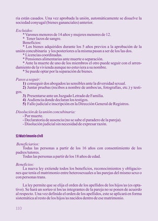 ria están casados. Una vez aprobada la unión, automáticamente se disuelve la 
sociedad conyugal (bienes gananciales) anterior. 
Excluidos: 
* Varones menores de 14 años y mujeres menores de 12. 
* Tener lazos de sangre. 
Beneficios: 
* Los bienes adquiridos durante los 5 años previos a la aprobación de la 
unión concubinaria y los posteriores a la misma pasan a ser de los/las dos. 
* Licencias coordinadas. 
* Pensiones alimentarias ante muerte o separación. 
* Ante la muerte de uno de los miembros el otro puede seguir con el arren-damiento 
de la vivienda aunque no estuviera a su nombre. 
* Se puede optar por la separación de bienes. 
Pasos a seguir: 
1) conseguir dos abogados/as sensibles ante la diversidad sexual. 
2) Juntar pruebas (recibos a nombre de ambos/as, fotografías, etc.) y testi-gos. 
3) Presentarse ante un Juzgado Letrado de Familia. 
4) Audiencia donde declaran los testigos. 
5) Fallo judicial e inscripción en la Dirección General de Registros. 
Disolución de la unión concubinaria: 
- Por muerte. 
- Declaratoria de ausencia (no se sabe el paradero de la pareja). 
- Disolución judicial sin necesidad de expresar razón. 
5) Matrimonio civil 
Beneficiarios: 
Todas las personas a partir de los 16 años con consentimiento de los 
padres/tutores. 
Todas las personas a partir de los 18 años de edad. 
Beneficios: 
La nueva ley extiende todos los beneficios, reconocimientos y obligacio-nes 
que tenía el matrimonio entre heterosexuales a las parejas del mismo sexo o 
con personas trans. 
La ley permite que se elija el orden de los apellidos de los hijos/as (es opta-tivo). 
Se hará un sorteo si los/as integrantes de la pareja no se ponen de acuerdo 
al respecto. Una vez definido el orden de los apellidos, este se aplicará en forma 
sistemática al resto de los hijos/as nacidos dentro de ese matrimonio. 
110 
 