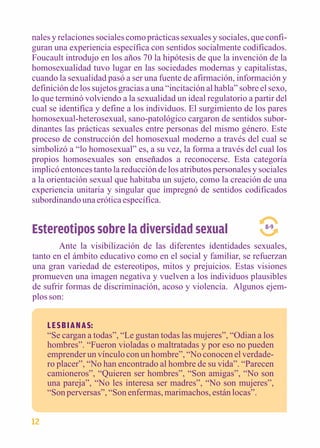 nales y relaciones sociales como prácticas sexuales y sociales, que confi-guran 
una experiencia específica con sentidos socialmente codificados. 
Foucault introdujo en los años 70 la hipótesis de que la invención de la 
homosexualidad tuvo lugar en las sociedades modernas y capitalistas, 
cuando la sexualidad pasó a ser una fuente de afirmación, información y 
definición de los sujetos gracias a una “incitación al habla” sobre el sexo, 
lo que terminó volviendo a la sexualidad un ideal regulatorio a partir del 
cual se identifica y define a los individuos. El surgimiento de los pares 
homosexual-heterosexual, sano-patológico cargaron de sentidos subor-dinantes 
las prácticas sexuales entre personas del mismo género. Este 
proceso de construcción del homosexual moderno a través del cual se 
simbolizó a “lo homosexual” es, a su vez, la forma a través del cual los 
propios homosexuales son enseñados a reconocerse. Esta categoría 
implicó entonces tanto la reducción de los atributos personales y sociales 
a la orientación sexual que habitaba un sujeto, como la creación de una 
experiencia unitaria y singular que impregnó de sentidos codificados 
subordinando una erótica específica. 
Estereotipos sobre la diversidad sexual 
Ante la visibilización de las diferentes identidades sexuales, 
tanto en el ámbito educativo como en el social y familiar, se refuerzan 
una gran variedad de estereotipos, mitos y prejuicios. Estas visiones 
promueven una imagen negativa y vuelven a los individuos plausibles 
de sufrir formas de discriminación, acoso y violencia. Algunos ejem-plos 
son: 
8-9 
L E S B I A N A S: 
“Se cargan a todas”, “Le gustan todas las mujeres”, “Odian a los 
hombres”. “Fueron violadas o maltratadas y por eso no pueden 
emprender un vínculo con un hombre”, “No conocen el verdade-ro 
placer”, “No han encontrado al hombre de su vida”. “Parecen 
camioneros”, “Quieren ser hombres”, “Son amigas”, “No son 
una pareja”, “No les interesa ser madres”, “No son mujeres”, 
“Son perversas”, “Son enfermas, marimachos, están locas”. 
12 
 