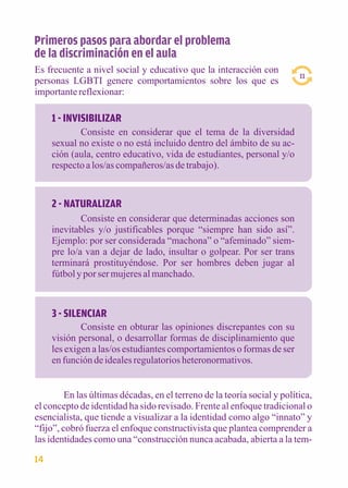 1 - INVISIBILIZAR 
Consiste en considerar que el tema de la diversidad 
sexual no existe o no está incluido dentro del ámbito de su ac-ción 
(aula, centro educativo, vida de estudiantes, personal y/o 
respecto a los/as compañeros/as de trabajo). 
2 - NATURALIZAR 
Consiste en considerar que determinadas acciones son 
inevitables y/o justificables porque “siempre han sido así”. 
Ejemplo: por ser considerada “machona” o “afeminado” siem-pre 
lo/a van a dejar de lado, insultar o golpear. Por ser trans 
terminará prostituyéndose. Por ser hombres deben jugar al 
fútbol y por ser mujeres al manchado. 
3 - SILENCIAR 
Consiste en obturar las opiniones discrepantes con su 
visión personal, o desarrollar formas de disciplinamiento que 
les exigen a las/os estudiantes comportamientos o formas de ser 
en función de ideales regulatorios heteronormativos. 
11 
Primeros pasos para abordar el problema 
de la discriminación en el aula 
Es frecuente a nivel social y educativo que la interacción con 
personas LGBTI genere comportamientos sobre los que es 
importante reflexionar: 
En las últimas décadas, en el terreno de la teoría social y política, 
el concepto de identidad ha sido revisado. Frente al enfoque tradicional o 
esencialista, que tiende a visualizar a la identidad como algo “innato” y 
“fijo”, cobró fuerza el enfoque constructivista que plantea comprender a 
las identidades como una “construcción nunca acabada, abierta a la tem- 
14 
 