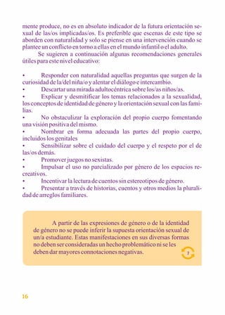 mente produce, no es en absoluto indicador de la futura orientación se-xual 
de las/os implicadas/os. Es preferible que escenas de este tipo se 
aborden con naturalidad y solo se piense en una intervención cuando se 
plantee un conflicto en torno a ellas en el mundo infantil o el adulto. 
Se sugieren a continuación algunas recomendaciones generales 
útiles para este nivel educativo: 
 Responder con naturalidad aquellas preguntas que surgen de la 
curiosidad de la/del niña/o y alentar el diálogo e intercambio. 
 Descartar una mirada adultocéntrica sobre los/as niños/as. 
 Explicar y desmitificar los temas relacionados a la sexualidad, 
los conceptos de identidad de género y la orientación sexual con las fami-lias. 
 No obstaculizar la exploración del propio cuerpo fomentando 
una visión positiva del mismo. 
 Nombrar en forma adecuada las partes del propio cuerpo, 
incluidos los genitales 
 Sensibilizar sobre el cuidado del cuerpo y el respeto por el de 
las/os demás. 
 Promover juegos no sexistas. 
 Impulsar el uso no parcializado por género de los espacios re-creativos. 
 Incentivar la lectura de cuentos sin estereotipos de género. 
 Presentar a través de historias, cuentos y otros medios la plurali-dad 
de arreglos familiares. 
A partir de las expresiones de género o de la identidad 
de género no se puede inferir la supuesta orientación sexual de 
un/a estudiante. Estas manifestaciones en sus diversas formas 
no deben ser consideradas un hecho problemático ni se les 
deben dar mayores connotaciones negativas. 7 
16 
 