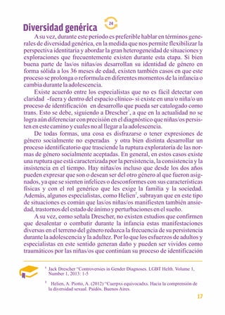 Diversidad genérica 
24 
A su vez, durante este período es preferible hablar en términos gene-rales 
de diversidad genérica, en la medida que nos permite flexibilizar la 
perspectiva identitaria y abordar la gran heterogeneidad de situaciones y 
exploraciones que frecuentemente existen durante esta etapa. Si bien 
buena parte de las/os niñas/os desarrollan su identidad de género en 
forma sólida a los 36 meses de edad, existen también casos en que este 
proceso se prolonga o reformula en diferentes momentos de la infancia o 
cambia durante la adolescencia. 
Existe acuerdo entre los especialistas que no es fácil detectar con 
claridad -fuera y dentro del espacio clínico- si existe en una/o niña/o un 
proceso de identificación en desarrollo que pueda ser catalogado como 
trans. Esto se debe, siguiendo a Drescher1, a que en la actualidad no se 
logra aún diferenciar con precisión en el diagnóstico que niñas/os persis-ten 
en este camino y cuales no al llegar a la adolescencia. 
De todas formas, una cosa es disfrazarse o tener expresiones de 
género socialmente no esperadas y otra bien distinta desarrollar un 
proceso identificatorio que trasciende la ruptura exploratoria de las nor-mas 
de género socialmente aceptadas. En general, en estos casos existe 
una ruptura que está caracterizada por la persistencia, la consistencia y la 
insistencia en el tiempo. Hay niñas/os incluso que desde los dos años 
pueden expresar que son o desean ser del otro género al que fueron asig-nados, 
ya que se sienten infelices o desconformes con sus características 
físicas y con el rol genérico que les exige la familia y la sociedad. 
Además, algunos especialistas, como Helien2, subrayan que en este tipo 
de situaciones es común que las/os niñas/os manifiesten también ansie-dad, 
trastornos del estado de ánimo y perturbaciones en el sueño. 
A su vez, como señala Drescher, no existen estudios que confirmen 
que desalentar o combatir durante la infancia estas manifestaciones 
diversas en el terreno del género reduzca la frecuencia de su persistencia 
durante la adolescencia y la adultez. Por lo que los esfuerzos de adultos y 
especialistas en este sentido generan daño y pueden ser vividos como 
traumáticos por las niñas/os que continúan su proceso de identificación 
1 Jack Drescher “Controversies in Gender Diagnoses. LGBT Helth. Volume 1, 
Number 1, 2013: 1-5 
2 
Helien, A. Piotto, A. (2012) “Cuerpxs equivocadxs. Hacia la comprensión de 
la diversidad sexual. Paidós. Buenos Aires. 
17 
 