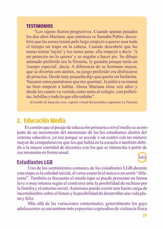 TESTIMONIOS 
“Los signos fueron progresivos. Cuando apenas pasados 
los dos años Mariana -que entonces se llamaba Pablo- descu-brió 
que las nenas tenían pelo largo empezó a querer usar todo 
el tiempo un trapo en la cabeza. Cuando descubrió que las 
nenas tenían 'rayita' y los nenes pene, ella empezó a decir: 'A 
mi penecito no lo quiero' y se negaba a hacer pis. Su dibujo 
animado preferido era la Sirenita, le gustaba porque tenía un 
'cuerpo especial', decía. A diferencia de su hermano mayor, 
que se divertía con autitos, su juego preferido era disfrazarse 
de princesa. Desde muy pequeña dijo que quería ser bailarina. 
'Sacame estos pantalones que me queman', le pidió a su mamá 
no bien empezó a hablar. Ahora Mariana tiene seis años y 
desde los cuatro va vestida como nena al colegio, con polleri-tas, 
hebillas y todo lo que ella soñaba”. 
(Extraído de lanación.com, soporte virtual del periódico argentino La Nación) 
2. Educación Media 
Es común que el pasaje de educación primaria a nivel medio se acom-pañe 
de un incremento del anonimato de las/los estudiantes dentro del 
sistema educativo, ya sea porque se accede a un centro con un número 
mayor de compañeras/os que los que había en la escuela o también debi-do 
a la mayor cantidad de docentes con los que se interactúa a partir de 
ese momento en forma anual. 
Estudiantes LGB 
9,10,11 
Uno de los sentimientos comunes de los estudiantes LGB durante 
esta etapa es la soledad inicial, al verse como la/el única/o en sentir “dife-rente”. 
También es frecuente el miedo (que se puede presentar en forma 
leve o muy intensa según el contexto) ante la posibilidad de rechazo por 
la familia y el entorno social. Asimismo puede existir una fuerte carga de 
incertidumbre sobre el futuro y la posibilidad de desarrollar una vida ple-na 
y feliz. 
Más allá de las variaciones contextuales, generalmente los gays 
adolescentes se encuentran más expuestos a episodios de violencia física 
19 
 